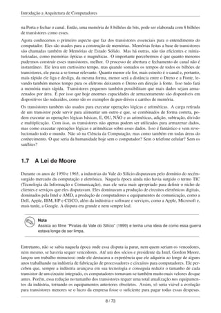 Introdução a Arquitetura de Computadores
na Porta e fechar o canal. Então, uma memória de 8 bilhões de bits, pode ser elaborada com 8 bilhões
de transistores como esses.
Agora conhecemos o primeiro aspecto que faz dos transistores essenciais para o entendimento do
computador. Eles são usados para a construção de memórias. Memórias feitas a base de transistores
são chamadas também de Memórias de Estado Sólido. Mas há outras, não tão eﬁcientes e minia-
turizadas, como memórias ópticas e magnéticas. O importante percebermos é que quanto menores
pudermos construir esses transistores, melhor. O processo de abertura e fechamento do canal não é
instantâneo. Ele leva um curtíssimo tempo, mas quando somados os tempos de todos os bilhões de
transistores, ele passa a se tornar relevante. Quanto menor ele for, mais estreito é o canal e, portanto,
mais rápido ele liga e desliga, da mesma forma, menor será a distância entre o Dreno e a Fonte, le-
vando também menos tempo para os elétrons deixarem o Dreno em direção à fonte. Isso tudo fará
a memória mais rápida. Transistores pequenos também possibilitam que mais dados sejam arma-
zenados por área. É por isso que hoje enormes capacidades de armazenamento são disponíveis em
dispositivos tão reduzidos, como são os exemplos de pen-drives e cartões de memória.
Os transistores também são usados para executar operações lógicas e aritméticas. A carga retirada
de um transistor pode servir para alimentar um outro e que, se combinados de forma correta, po-
dem executar as operações lógicas básicas, E, OU, NÃO e as aritméticas, adição, subtração, divisão
e multiplicação. Com isso, os transistores não apenas podem ser utilizados para armazenar dados,
mas como executar operações lógicas e aritméticas sobre esses dados. Isso é fantástico e vem revo-
lucionado todo o mundo. Não só na Ciência da Computação, mas como também em todas áreas do
conhecimento. O que seria da humanidade hoje sem o computador? Sem o telefone celular? Sem os
satélites?
1.7 A Lei de Moore
Durante os anos de 1950 e 1965, a industrias do Vale do Silício disputavam pelo domínio do recém-
surgido mercado da computação e eletrônica. Naquela época ainda não havia surgido o termo TIC
(Tecnologia da Informação e Comunicação), mas ele seria mais apropriado para deﬁnir o nicho de
clientes e serviços que eles disputavam. Eles dominavam a produção de circuitos eletrônicos digitais,
dominados pela Intel e AMD, a produção de computadores e equipamentos de comunicação, como a
Dell, Apple, IBM, HP e CISCO, além da indústria e software e serviços, como a Apple, Microsoft e,
mais tarde, a Google. A disputa era grande e nem sempre leal.
Nota
Assista ao ﬁlme “Piratas do Vale do Silício” (1999) e tenha uma ideia de como essa guerra
estava longe de ser limpa.
Entretanto, não se sabia naquela época onde essa disputa ia parar, nem quem seriam os vencedores,
nem mesmo, se haveria sequer vencedores. Até um dos sócios e presidente da Intel, Gordon Moore,
lançou um trabalho minucioso onde ele destacava a experiência que ele adquiriu ao longe de alguns
anos trabalhando na indústria de fabricação de processadores e circuitos para computadores. Ele per-
cebeu que, sempre a indústria avançava em sua tecnologia e conseguia reduzir o tamanho de cada
transistor de um circuito integrado, os computadores tornavam-se também muito mais velozes do que
antes. Porém, essa redução no tamanho dos transistores requer uma total atualização nos equipamen-
tos da indústria, tornando os equipamentos anteriores obsoletos. Assim, só seria viável a evolução
para transistores menores se o lucro da empresa fosse o suﬁciente para pagar todas essas despesas.
8 / 73
 