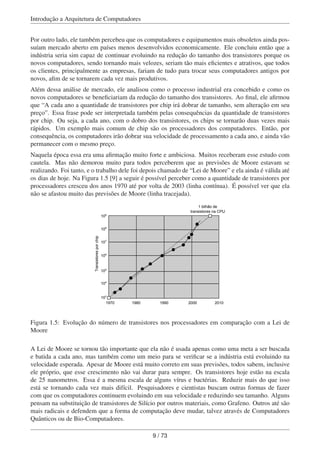 Introdução a Arquitetura de Computadores
Por outro lado, ele também percebeu que os computadores e equipamentos mais obsoletos ainda pos-
suíam mercado aberto em países menos desenvolvidos economicamente. Ele concluiu então que a
indústria seria sim capaz de continuar evoluindo na redução do tamanho dos transistores porque os
novos computadores, sendo tornando mais velozes, seriam tão mais eﬁcientes e atrativos, que todos
os clientes, principalmente as empresas, fariam de tudo para trocar seus computadores antigos por
novos, aﬁm de se tornarem cada vez mais produtivos.
Além dessa análise de mercado, ele analisou como o processo industrial era concebido e como os
novos computadores se beneﬁciariam da redução do tamanho dos transistores. Ao ﬁnal, ele aﬁrmou
que “A cada ano a quantidade de transistores por chip irá dobrar de tamanho, sem alteração em seu
preço”. Essa frase pode ser interpretada também pelas consequências da quantidade de transistores
por chip. Ou seja, a cada ano, com o dobro dos transistores, os chips se tornarão duas vezes mais
rápidos. Um exemplo mais comum de chip são os processadores dos computadores. Então, por
consequência, os computadores irão dobrar sua velocidade de processamento a cada ano, e ainda vão
permanecer com o mesmo preço.
Naquela época essa era uma aﬁrmação muito forte e ambiciosa. Muitos receberam esse estudo com
cautela. Mas não demorou muito para todos perceberem que as previsões de Moore estavam se
realizando. Foi tanto, e o trabalho dele foi depois chamado de “Lei de Moore” e ela ainda é válida até
os dias de hoje. Na Figura 1.5 [9] a seguir é possível perceber como a quantidade de transistores por
processadores cresceu dos anos 1970 até por volta de 2003 (linha contínua). É possível ver que ela
não se afastou muito das previsões de Moore (linha tracejada).
Transistoresporchip
1 bilhão de
transistores na CPU
1970 1980 1990 2000 2010
103
104
105
106
107
108
109
Figura 1.5: Evolução do número de transistores nos processadores em comparação com a Lei de
Moore
A Lei de Moore se tornou tão importante que ela não é usada apenas como uma meta a ser buscada
e batida a cada ano, mas também como um meio para se veriﬁcar se a indústria está evoluindo na
velocidade esperada. Apesar de Moore está muito correto em suas previsões, todos sabem, inclusive
ele próprio, que esse crescimento não vai durar para sempre. Os transistores hoje estão na escala
de 25 nanometros. Essa é a mesma escala de alguns vírus e bactérias. Reduzir mais do que isso
está se tornando cada vez mais difícil. Pesquisadores e cientistas buscam outras formas de fazer
com que os computadores continuem evoluindo em sua velocidade e reduzindo seu tamanho. Alguns
pensam na substituição de transistores de Silício por outros materiais, como Grafeno. Outros até são
mais radicais e defendem que a forma de computação deve mudar, talvez através de Computadores
Quânticos ou de Bio-Computadores.
9 / 73
 