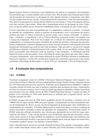 Introdução a Arquitetura de Computadores
Quanto menores forem os transistores, mais rapidamente eles podem ser carregados e descarregados.
Isso possibilita que o sistema trabalhe cada vez mais veloz. Mas há ainda outra limitação para a redu-
ção do tamanho dos transistores é a dissipação de calor. Quanto menores os transistores, mais deles
são adicionados num mesmo circuito. O funcionamento dos transistores, como dito anteriormente, é
feito através da passagem de corrente elétrica (elétrons em movimento). Como toda máquina elétrica,
nem toda corrente é aproveitada. Muito dela é desperdiçada através da dissipação de calor. Então,
uma vez que há milhões desses transistores trabalhando juntos, a dissipação de calor é ainda maior.
É muito importante para toda a humanidade que os computadores continuem evoluindo. A redução
do tamanho dos computadores, aliada ao aumento de desempenho e sem o crescimento dos preços,
permitiu que todas as ciência evoluíssem ao mesmo tempo, com a mesma velocidade. A metereo-
logia, a medicina, as engenharias e até as Ciências Humanas avançaram sempre em conjunto com
o avanço da computação. Para se ter um exemplo, foi a evolução dos transistores que permitiu que
computadores se comunicassem numa velocidade tão grande que permitiu a formação da rede mun-
dial de computadores, a Internet. Qualquer pessoa hoje consegue em poucos milissegundos fazer uma
pesquisa por informações que estão do outro lado do planeta. Algo que antes só era possível viajando
até bibliotecas distantes e cheirando bastante mofo e poeira. Hoje, ter em casa bilhões de bytes (Giga
bytes) armazenados num minúsculo cartão de memória, é algo corriqueiro. A informação está hoje
disponível numa escala tão grande e numa velocidade tão intensa que parece que mais nada é impos-
sível para a humanidade. Após a Revolução Industrial do século XVIII que substitui os trabalhadores
braçais por máquinas, o século XX, puxado pela evolução dos transistores, passou pelo o que muitos
consideram a Revolução da Informação e o século XXI, já é considerado a “Era do Conhecimento”.
1.8 A evolução dos computadores
1.8.1 O ENIAC
O primeiro computador criado foi o ENIAC (‘Electronic Numerical Integrator And Computer’), de-
senvolvido por Eckert e Mauchly na Universidade da Pennsylvania, Estados Unidos. O projeto iniciou
em 1943 ﬁnanciado pelo governo americano. O período era da Segunda Guerra Mundial e o objetivo
era poder calcular de forma mais ágil as melhores trajetórias para transporte de armas e mantimentos
em meio aos exércitos inimigos. Esse é o tipo de cálculo que pequenos aparelhos celulares fazem hoje
para encontrar rotas nas cidades através de GPS (‘Global Positioning System’) e análise de mapa. O
projeto só foi concluído em 1946, tarde demais para ser utilizado para a Segunda Guerra, mas foi
bastante utilizado até 1955.
O ENIAC ocupava uma área de 4500 metros quadrados, pesava 30 toneladas e consumia cerca de
140KW. Ele era capaz calcular 5000 somas por segundo. A programação era feita manualmente atra-
vés da manipulação de chaves, ou seja, não havia linguagem de programação, nem compiladores ou
interpretadores de comandos. O Sistema Operacional só surgiu bem depois e tomou o emprego de
muitos funcionários chamados na época de operadores de computadores. Proﬁssão hoje extinta! O
ENIAC ainda não utilizada transistores, mas válvulas que, dependendo de seu nível de carga, repre-
sentavam um número. Cada válvula precisava estar devidamente aquecida para funcionar correta-
mente, então o processo de ligar o ENIAC era trabalhoso e levava bastante tempo. Ele trabalhava com
o sistema de numeração decimal, o que parecia óbvio naquela época, mas que depois dos transistores,
se tornaram complexo demais e foi adotado o sistema binário.
Após a Segunda Guerra iniciou-se o período chamado de Guerra Fria, quando a espionagem, sabota-
gem e muito especulação reinava entre os países liderados pela União Sovitética e Estados Unidos.
10 / 73
 