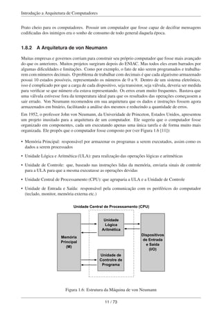 Introdução a Arquitetura de Computadores
Prato cheio para os computadores. Possuir um computador que fosse capaz de decifrar mensagens
codiﬁcadas dos inimigos era o sonho de consumo de todo general daquela época.
1.8.2 A Arquitetura de von Neumann
Muitas empresas e governos corriam para construir seu próprio computador que fosse mais avançado
do que os anteriores. Muitos projetos surgiram depois do ENIAC. Mas todos eles eram barrados por
algumas diﬁculdades e limitações. Como por exemplo, o fato de não serem programados e trabalha-
rem com números decimais. O problema de trabalhar com decimais é que cada algarismo armazenado
possui 10 estados possíveis, representando os números de 0 a 9. Dentro de um sistema eletrônico,
isso é complicado por que a carga de cada dispositivo, seja transistor, seja válvula, deveria ser medida
para veriﬁcar se que número ela estava representando. Os erros eram muito frequentes. Bastava que
uma válvula estivesse fora da temperatura ideal para que os resultados das operações começassem a
sair errado. Von Neumann recomendou em sua arquitetura que os dados e instruções fossem agora
armazenados em binário, facilitando a análise dos mesmos e reduzindo a quantidade de erros.
Em 1952, o professor John von Neumann, da Univeridade de Princeton, Estados Unidos, apresentou
um projeto inusitado para a arquitetura de um computador. Ele sugeriu que o computador fosse
organizado em componentes, cada um executando apenas uma única tarefa e de forma muito mais
organizada. Ele propôs que o computador fosse composto por (ver Figura 1.6 [11]):
• Memória Principal: responsável por armazenar os programas a serem executados, assim como os
dados a serem processados
• Unidade Lógica e Aritmética (ULA): para realização das operações lógicas e aritméticas
• Unidade de Controle: que, baseado nas instruções lidas da memória, enviaria sinais de controle
para a ULA para que a mesma executasse as operações devidas
• Unidade Central de Processamento (CPU): que agruparia a ULA e a Unidade de Controle
• Unidade de Entrada e Saída: responsável pela comunicação com os periféricos do computador
(teclado, monitor, memória externa etc.)
Memória
Principal
(M)
Unidade
Lógica
Aritmética
Unidade de
Controlre de
Programa
Dispositivos
de Entrada
e Saída
(I/O)
Unidade Central de Processamento (CPU)
Figura 1.6: Estrutura da Máquina de von Neumann
11 / 73
 