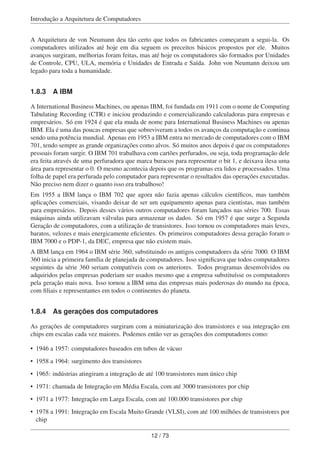 Introdução a Arquitetura de Computadores
A Arquitetura de von Neumann deu tão certo que todos os fabricantes começaram a segui-la. Os
computadores utilizados até hoje em dia seguem os preceitos básicos propostos por ele. Muitos
avanços surgiram, melhorias foram feitas, mas até hoje os computadores são formados por Unidades
de Controle, CPU, ULA, memória e Unidades de Entrada e Saída. John von Neumann deixou um
legado para toda a humanidade.
1.8.3 A IBM
A International Business Machines, ou apenas IBM, foi fundada em 1911 com o nome de Computing
Tabulating Recording (CTR) e iniciou produzindo e comercializando calculadoras para empresas e
empresários. Só em 1924 é que ela muda de nome para International Business Machines ou apenas
IBM. Ela é uma das poucas empresas que sobreviveram a todos os avanços da computação e continua
sendo uma potência mundial. Apenas em 1953 a IBM entra no mercado de computadores com o IBM
701, tendo sempre as grande organizações como alvos. Só muitos anos depois é que os computadores
pessoais foram surgir. O IBM 701 trabalhava com cartões perfurados, ou seja, toda programação dele
era feita através de uma perfuradora que marca buracos para representar o bit 1, e deixava ilesa uma
área para representar o 0. O mesmo acontecia depois que os programas era lidos e processados. Uma
folha de papel era perfurada pelo computador para representar o resultados das operações executadas.
Não preciso nem dizer o quanto isso era trabalhoso!
Em 1955 a IBM lança o IBM 702 que agora não fazia apenas cálculos cientíﬁcos, mas também
aplicações comerciais, visando deixar de ser um equipamento apenas para cientistas, mas também
para empresários. Depois desses vários outros computadores foram lançados nas séries 700. Essas
máquinas ainda utilizavam válvulas para armazenar os dados. Só em 1957 é que surge a Segunda
Geração de computadores, com a utilização de transistores. Isso tornou os computadores mais leves,
baratos, velozes e mais energicamente eﬁcientes. Os primeiros computadores dessa geração foram o
IBM 7000 e o PDP-1, da DEC, empresa que não existem mais.
A IBM lança em 1964 o IBM série 360, substituindo os antigos computadores da série 7000. O IBM
360 inicia a primeira família de planejada de computadores. Isso signiﬁcava que todos computadores
seguintes da série 360 seriam compatíveis com os anteriores. Todos programas desenvolvidos ou
adquiridos pelas empresas poderiam ser usados mesmo que a empresa substituísse os computadores
pela geração mais nova. Isso tornou a IBM uma das empresas mais poderosas do mundo na época,
com ﬁliais e representantes em todos o continentes do planeta.
1.8.4 As gerações dos computadores
As gerações de computadores surgiram com a miniaturização dos transistores e sua integração em
chips em escalas cada vez maiores. Podemos então ver as gerações dos computadores como:
• 1946 a 1957: computadores baseados em tubos de vácuo
• 1958 a 1964: surgimento dos transistores
• 1965: indústrias atingiram a integração de até 100 transistores num único chip
• 1971: chamada de Integração em Média Escala, com até 3000 transistores por chip
• 1971 a 1977: Integração em Larga Escala, com até 100.000 transistores por chip
• 1978 a 1991: Integração em Escala Muito Grande (VLSI), com até 100 milhões de transistores por
chip
12 / 73
 