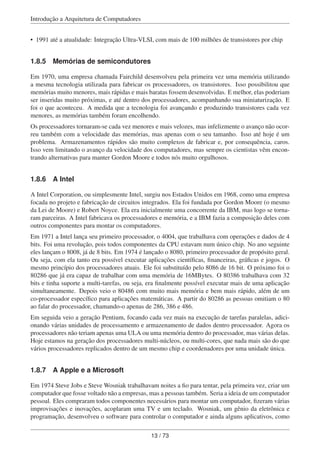 Introdução a Arquitetura de Computadores
• 1991 até a atualidade: Integração Ultra-VLSI, com mais de 100 milhões de transistores por chip
1.8.5 Memórias de semicondutores
Em 1970, uma empresa chamada Fairchild desenvolveu pela primeira vez uma memória utilizando
a mesma tecnologia utilizada para fabricar os processadores, os transistores. Isso possibilitou que
memórias muito menores, mais rápidas e mais baratas fossem desenvolvidas. E melhor, elas poderiam
ser inseridas muito próximas, e até dentro dos processadores, acompanhando sua miniaturização. E
foi o que aconteceu. A medida que a tecnologia foi avançando e produzindo transistores cada vez
menores, as memórias também foram encolhendo.
Os processadores tornaram-se cada vez menores e mais velozes, mas infelizmente o avanço não ocor-
reu também com a velocidade das memórias, mas apenas com o seu tamanho. Isso até hoje é um
problema. Armazenamentos rápidos são muito complexos de fabricar e, por consequência, caros.
Isso vem limitando o avanço da velocidade dos computadores, mas sempre os cientistas vêm encon-
trando alternativas para manter Gordon Moore e todos nós muito orgulhosos.
1.8.6 A Intel
A Intel Corporation, ou simplesmente Intel, surgiu nos Estados Unidos em 1968, como uma empresa
focada no projeto e fabricação de circuitos integrados. Ela foi fundada por Gordon Moore (o mesmo
da Lei de Moore) e Robert Noyce. Ela era inicialmente uma concorrente da IBM, mas logo se torna-
ram parceiras. A Intel fabricava os processadores e memória, e a IBM fazia a composição deles com
outros componentes para montar os computadores.
Em 1971 a Intel lança seu primeiro processador, o 4004, que trabalhava com operações e dados de 4
bits. Foi uma revolução, pois todos componentes da CPU estavam num único chip. No ano seguinte
eles lançam o 8008, já de 8 bits. Em 1974 é lançado o 8080, primeiro processador de propósito geral.
Ou seja, com ela tanto era possível executar aplicações cientíﬁcas, ﬁnanceiras, gráﬁcas e jogos. O
mesmo princípio dos processadores atuais. Ele foi substituído pelo 8086 de 16 bit. O próximo foi o
80286 que já era capaz de trabalhar com uma memória de 16MBytes. O 80386 trabalhava com 32
bits e tinha suporte a multi-tarefas, ou seja, era ﬁnalmente possível executar mais de uma aplicação
simultaneamente. Depois veio o 80486 com muito mais memória e bem mais rápido, além de um
co-processador especíﬁco para aplicações matemáticas. A partir do 80286 as pessoas omitiam o 80
ao falar do processador, chamando-o apenas de 286, 386 e 486.
Em seguida veio a geração Pentium, focando cada vez mais na execução de tarefas paralelas, adici-
onando várias unidades de processamento e armazenamento de dados dentro processador. Agora os
processadores não teriam apenas uma ULA ou uma memória dentro do processador, mas várias delas.
Hoje estamos na geração dos processadores multi-núcleos, ou multi-cores, que nada mais são do que
vários processadores replicados dentro de um mesmo chip e coordenadores por uma unidade única.
1.8.7 A Apple e a Microsoft
Em 1974 Steve Jobs e Steve Wosniak trabalhavam noites a ﬁo para tentar, pela primeira vez, criar um
computador que fosse voltado não a empresas, mas a pessoas também. Seria a ideia de um computador
pessoal. Eles compraram todos componentes necessários para montar um computador, ﬁzeram várias
improvisações e inovações, acoplaram uma TV e um teclado. Wosniak, um gênio da eletrônica e
programação, desenvolveu o software para controlar o computador e ainda alguns aplicativos, como
13 / 73
 