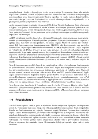 Introdução a Arquitetura de Computadores
uma planilha de cálculos e alguns jogos. Assim que o protótipo ﬁcou prontos, Steve Jobs, eximiu
negociador e vendedor, colocou o computador na mala de seu carro e foi visitar várias empresas para
conseguir algum apoio ﬁnanceiro para poder fabricar o produto em escalas maiores. Foi até na IBM,
mas ouviu deles que o mercado de computadores pessoais não era promissor e o negócio deles era a
produção de grandes computadores para empresas.
Assim que conseguiram o primeiro cliente, em 1976, Jobs e Wosniak fundaram a Apple e lançaram
o Apple I. Um produto mais maduro e melhor acabado. Jobs sempre gostava de produtos de de-
sign diferenciado, que fossem não apenas eﬁcientes, mas bonitos e, principalmente, fáceis de usar.
Suas apresentações anuais de lançamento de novos produtos eram sempre aguardados com grande
expectativa e especulações.
A IBM inicialmente também desenvolvia o Sistema Operacional e os programas que iriam ser exe-
cutados por suas máquinas. Logo ela percebeu que poderia fazer parcerias com outras empresas e
agregar ainda mais valor aos seus produtos. Foi aí que surgiu a Microsoft, liderada pelo seu fun-
dador, Bill Gates, com o seu sistema operacionais MS-DOS. Não demorou muito para que todos
computadores lançados pela IBM trouxessem também o MS-DOS integrados e eles. Depois surgiram
as evoluções do MS-DOS, o Windows e suas várias gerações. A Microsoft se beneﬁciou bastante
dessa parceria, já que todos a grande maioria dos computadores do mundo executavam seu sistema,
as pessoas teriam que aprender e se familiarizar com seu sistema operacional. As empresas de desen-
volvimento de aplicativos e jogos tinham que fazê-los compatíveis com o MS-DOS e Windows e foi
aí que a Microsoft se tornou uma das líderes do mercado e, por muitos anos, a mais rica empresa do
mundo.
Steve Jobs sempre acusou o Bill Gates de ter copiado dele o código principal para o funcionamento
do primeiro sistema operacional Windows. Gates nunca negou. Eles sempre trocavam acusações e
isso gerou muito assunto para a impressa e fanáticos por tecnologia. A verdade é que a Microsoft
cresceu bastante e a Apple passou por vários apertos. Só no ano 2000, quando Jobs retornou à Apple
depois de ter sido expulso da própria empresa que ele fundou, foi que as coisas melhoraram para a
Apple. Eles lançaram produtos em outras linhas que não fossem computadores pessoais, como o iPod
para ouvir música e o telefone celular iPhone. A Apple passou então a dominar o mercado de música
online com sua loja de músicas, iTunes e o iPhone é o Smartphone mais vendido do mundo.
Steve Jobs seguia a ﬁlosoﬁa não de fazer clientes, mas de criar fãs. E deu certo. Hoje há vários “Apple
Maniamos” que compram seus produtos antes mesmo deles serem apresentados ao público. Nos dias
em que esse livro está sendo escrito, a Apple ultrapassou a IBM e a Microsoft em valor, e é a empresa
mais valiosa do mundo.
1.9 Recapitulando
Ao ﬁnal desse capítulo vimos o que é a arquitetura de um computador e porque é tão importante
estudá-la. Vimos que o transistor é o dispositivo básico para todo o funcionamento de um computador.
Estudar seu funcionamento e sua evolução, é estudar a própria Ciência da Computação e a eletrônica
digital. Depois de seu surgimento, os computadores foram possíveis e avançaram a medida que eles
encolhiam de tamanho e aumentavam de velocidade, consumindo menos energia. Com a evolução dos
computadores, cada vez mais rápidos, menores e mais baratos, toda a humanidade avançou na mesma
velocidade. No próximo capítulo vamos estudar mais a fundo como os processadores funcionam.
Como os programas são executados e o que é feito nos dias de hoje para que eles sejam cada vez mais
eﬁcientes.
14 / 73
 