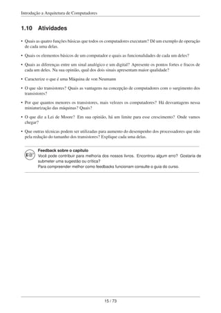 Introdução a Arquitetura de Computadores
1.10 Atividades
• Quais as quatro funções básicas que todos os computadores executam? Dê um exemplo de operação
de cada uma delas.
• Quais os elementos básicos de um computador e quais as funcionalidades de cada um deles?
• Quais as diferenças entre um sinal analógico e um digital? Apresente os pontos fortes e fracos de
cada um deles. Na sua opinião, qual dos dois sinais apresentam maior qualidade?
• Caracterize o que é uma Máquina de von Neumann
• O que são transistores? Quais as vantagens na concepção de computadores com o surgimento dos
transistores?
• Por que quantos menores os transistores, mais velozes os computadores? Há desvantagens nessa
miniaturização das máquinas? Quais?
• O que diz a Lei de Moore? Em sua opinião, há um limite para esse crescimento? Onde vamos
chegar?
• Que outras técnicas podem ser utilizadas para aumento do desempenho dos processadores que não
pela redução do tamanho dos transistores? Explique cada uma delas.
Feedback sobre o capítulo
Você pode contribuir para melhoria dos nossos livros. Encontrou algum erro? Gostaria de
submeter uma sugestão ou crítica?
Para compreender melhor como feedbacks funcionam consulte o guia do curso.
15 / 73
 