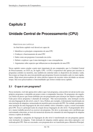 Introdução a Arquitetura de Computadores
Capítulo 2
Unidade Central de Processamento (CPU)
OBJETIVOS DO CAPÍTULO
Ao ﬁnal deste capítulo você deverá ser capaz de:
• Identiﬁcar os principais componentes de uma CPU
• Conhecer o funcionamento de uma CPU
• Saber como um programa é executado em ciclos
• Deﬁnir e explicar o que é uma interrupção e suas consequências
• Argumentar sobre aspectos que inﬂuenciam no desempenho de uma CPU
Nesse capítulo vamos estudar a parte mais importante de um computador, que é a Unidade Central
de Processamento, ou UCP, ou, do inglês, CPU. A CPU é responsável não apenas por executar os
programas contidos na memória, mas também de controlar todos os dispositivos de entrada e saída.
Seu avanço ao longo dos anos tem permitido que programas fossem executados cada vez mais rapida-
mente. Hoje temos processadores de vários núcleos capazes de executar várias atividades ao mesmo
tempo. São esses processadores e funcionalidades que iremos estudar nesse capítulo.
2.1 O que é um programa?
Nesse momento, você não apenas deve saber o que é um programa, como já deve ter até já escrito seus
próprios programas e entendido um pouco como o computador funciona. Os programas são sequên-
cias ﬁnitas de passos que foram deﬁnidas por um programador para alcançar um objetivo especíﬁco.
Cada passo desse programa é chamado de instrução. Não necessariamente, uma instrução escrita
em uma linguagem de alto nível, como C, Java, Python, por exemplo, é diretamente transformada em
uma instrução de máquina e armazenada em memória para execução da CPU. Na verdade, geralmente,
uma instrução de uma linguagem de alto nível embute vários comandos e ações a serem executadas
pela CPU. Essa é a principal razão da criação dessas linguagens de alto nível. O programador deve
ter o menor trabalho possível ao escrever um programa. Ele deve se preocupar com o problema que
está tentando solucionar, ao invés de memorizar dezenas de comandos de uma linguagem de máquina
extensa e repleta de detalhes.
Após compilado, o programa de linguagem de alto nível é transformado em um programa apenas
com instruções de máquina. Cada instrução de máquina contém apenas uma única operação a ser
realizada pela CPU. Para ser executado, esse programa deve ser transferido para a Memória Principal.
16 / 73
 