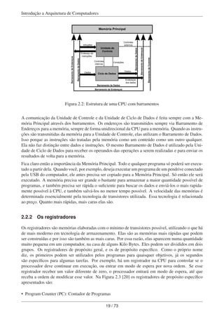 Introdução a Arquitetura de Computadores
Ciclo de Dados
Unidade de
Controle
Intruções
Endereço de
instruções
Dados
Controles
externos
Controles
internos
Condições
Dados
Endereços
dos dados
Barramento de Dados
Barramento de Endereços
BarramentodeControle
Memória Principal
BarramentodeDados
BarramentodeEndereços
BarramentodeDados
BarramentodeEndereços
Figura 2.2: Estrutura de uma CPU com barramentos
A comunicação da Unidade de Controle e da Unidade de Ciclo de Dados é feita sempre com a Me-
mória Principal através dos barramentos. Os endereços são transmitidos sempre via Barramento de
Endereços para a memória, sempre de forma unidirecional da CPU para a memória. Quando as instru-
ções são transmitidas da memória para a Unidade de Controle, elas utilizam o Barramento de Dados.
Isso porque as instruções são tratadas pela memória como um conteúdo como um outro qualquer.
Ela não faz distinção entre dados e instruções. O mesmo Barramento de Dados é utilizado pela Uni-
dade de Ciclo de Dados para receber os operandos das operações a serem realizadas e para enviar os
resultados de volta para a memória.
Fica claro então a importância da Memória Principal. Todo e qualquer programa só poderá ser execu-
tado a partir dela. Quando você, por exemplo, deseja executar um programa de um pendrive conectado
pela USB do computador, ele antes precisa ser copiado para a Memória Principal. Só então ele será
executado. A memória precisa ser grande o bastante para armazenar a maior quantidade possível de
programas, e também precisa ser rápida o suﬁciente para buscar os dados e enviá-los o mais rapida-
mente possível à CPU, e também salvá-los no menor tempo possível. A velocidade das memórias é
determinada essencialmente pela tecnologia de transistores utilizada. Essa tecnologia é relacionada
ao preço. Quanto mais rápidas, mais caras elas são.
2.2.2 Os registradores
Os registradores são memórias elaboradas com o mínimo de transistores possível, utilizando o que há
de mais moderno em tecnologia de armazenamento. Elas são as memórias mais rápidas que podem
ser construídas e por isso são também as mais caras. Por essa razão, elas aparecem numa quantidade
muito pequena em um computador, na casa de alguns Kilo Bytes. Eles podem ser divididos em dois
grupos. Os registradores de propósito geral, e os de propósito especíﬁco. Como o próprio nome
diz, os primeiros podem ser utilizados pelos programas para quaisquer objetivos, já os segundos
são especíﬁcos para algumas tarefas. Por exemplo, há um registrador na CPU para controlar se o
processador deve continuar em execução, ou entrar em modo de espera por nova ordem. Se esse
registrador receber um valor diferente de zero, o processador entrará em modo de espera, até que
receba a ordem de modiﬁcar esse valor. Na Figura 2.3 [20] os registradores de propósito especíﬁco
apresentados são:
• Program Counter (PC): Contador de Programas
19 / 73
 