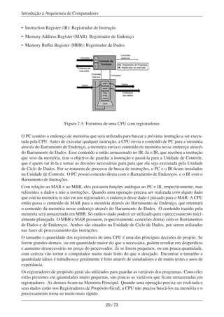 Introdução a Arquitetura de Computadores
• Instruction Register (IR): Registrador de Instrução
• Memory Address Register (MAR): Registrador de Endereço
• Memory Buffer Register (MBR): Registrador de Dados
Unidade de
Controle
PCIR
MBR
MAR
Reg.
Prop.
Geral
ULA
Intruções
Endereço de
instruções
Dados
Controles
externos
Controles
internos
Condições
Dados
Endereços
dos dados
PC: Registrador de Programa
IR: Registrador de Instrução
Figura 2.3: Estrutura de uma CPU com registradores
O PC contém o endereço de memória que será utilizado para buscar a próxima instrução a ser execu-
tada pela CPU. Antes de executar qualquer instrução, a CPU envia o conteúdo de PC para a memória
através do Barramento de Endereço, a memória envia o conteúdo da memória nesse endereço através
do Barramento de Dados. Esse conteúdo é então armazenado no IR. Já o IR, que recebeu a instrução
que veio da memória, tem o objetivo de guardar a instrução e passá-la para a Unidade de Controle,
que é quem vai lê-la e tomar as decisões necessárias para para que ela seja executada pela Unidade
de Ciclo de Dados. Por se tratarem do processo de busca de instruções, o PC e o IR ﬁcam instalados
na Unidade de Controle. O PC possui conexão direta com o Barramento de Endereços, e o IR com o
Barramento de Instruções.
Com relação ao MAR e ao MBR, eles possuem funções análogas ao PC e IR, respectivamente, mas
referentes a dados e não a instruções. Quando uma operação precisa ser realizada com algum dado
que está na memória (e não em um registrador), o endereço desse dado é passado para o MAR. A CPU
então passa o conteúdo de MAR para a memória através do Barramento de Endereço, que retornará
o conteúdo da memória nesse endereço através do Barramento de Dados. O conteúdo trazido pela
memória será armazenado em MBR. Só então o dado poderá ser utilizado para o processamento inici-
almente planejado. O MBR e MAR possuem, respectivamente, conexões diretas com os Barramentos
de Dados e de Endereços. Ambos são situados na Unidade de Ciclo de Dados, por serem utilizados
nas fases de processamento das instruções.
O tamanho e quantidade dos registradores de uma CPU é uma das principais decisões de projeto. Se
forem grandes demais, ou em quantidade maior do que a necessária, podem resultar em desperdício
e aumento desnecessário no preço do processador. Já se forem pequenos, ou em pouca quantidade,
com certeza vão tornar o computador muito mais lento do que o desejado. Encontrar o tamanho e
quantidade ideais é trabalhoso e geralmente é feito através de simuladores e de muito testes e anos de
experiência.
Os registradores de propósito geral são utilizados para guardar as variáveis dos programas. Como eles
estão presentes em quantidades muito pequenas, são poucas as variáveis que ﬁcam armazenadas em
registradores. As demais ﬁcam na Memória Principal. Quando uma operação precisa ser realizada e
seus dados estão nos Registradores de Propósito Geral, a CPU não precisa buscá-los na memória e o
processamento torna-se muito mais rápido.
20 / 73
 