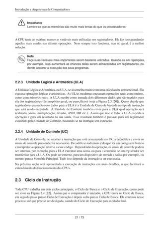 Introdução a Arquitetura de Computadores
Importante
Lembre-se que as memórias são muito mais lentas do que os processadores!
A CPU tenta ao máximo manter as variáveis mais utilizadas nos registradores. Ela faz isso guardando
aquelas mais usadas nas últimas operações. Nem sempre isso funciona, mas no geral, é a melhor
solução.
Nota
Faça suas variáveis mais importantes serem bastante utilizadas. Usando-as em repetições,
por exemplo. Isso aumentará as chances delas serem armazenadas em registradores, po-
dendo acelerar a execução dos seus programas.
2.2.3 Unidade Lógica e Aritmética (ULA)
A Unidade Lógica e Aritmética, ou ULA, se assemelha muito com uma calculadora convencional. Ela
executa operações lógicas e aritméticas. As ULAs modernas executam operações tanto com inteiros,
como com números reais. A ULA recebe como entrada dois diferentes dados que são trazidos para
ela dos registradores (de propósito geral, ou especíﬁcos) (veja a Figura 2.3 [20]). Quem decide que
registradores passarão seus dados para a ULA é a Unidade de Controle baseada no tipo da instrução
que está sendo executada. A Unidade de Controle também envia para a ULA qual operação será
realizada (soma, multiplicação, divisão, AND, OR etc.). Assim que isso é feito, a ULA executa a
operação e gera um resultado na sua saída. Esse resultado também é passado para um registrador
escolhido pela Unidade de Controle, baseando-se na instrução em execução.
2.2.4 Unidade de Controle (UC)
A Unidade de Controle, ao receber a instrução que está armazenada em IR, a decodiﬁca e envia os
sinais de controle para onde for necessário. Decodiﬁcar nada mais é do que ler um código em binário
e interpretar a operação relativa a esse código. Dependendo da operação, os sinais de controle podem
ser internos, por exemplo, para a ULA executar uma soma, ou para o conteúdo de um registrador ser
transferido para a ULA. Ou pode ser externo, para um dispositivo de entrada e saída, por exemplo, ou
mesmo para a Memória Principal. Tudo isso depende da instrução a ser executada.
Na próxima seção será apresentada a execução de instruções em mais detalhes, o que facilitará o
entendimento do funcionamento das CPUs.
2.3 Ciclo de Instrução
Toda CPU trabalha em dois ciclos principais, o Ciclo de Busca e o Ciclo de Execução, como pode
ser visto na Figura 2.4 [22]. Assim que o computador é iniciado, a CPU entra no Ciclo de Busca,
em seguida passa para o Ciclo de Execução e depois volta para o Ciclo de Busca. Ela continua nesse
processo até que precise ser desligada, saindo do Ciclo de Execução para o estado ﬁnal.
21 / 73
 