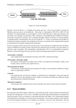 Introdução a Arquitetura de Computadores
Figura 2.4: Ciclo de Instrução
Durante o Ciclo de Busca, é a Unidade de Controle que atua. Uma nova instrução é buscada da
Memória para que possa ser decodiﬁcada. Nessa fase os registradores [PC] [71] e [IR] [71] são
utilizados, como apresentados na seção anterior. O PC é logo lido para se saber que instrução será
executada, essa instrução é trazida para o IR e, ﬁnalmente, é decodiﬁcada pela Unidade de Controle.
Assim que esse processo termina, caso a instrução não diga respeito à um laço, ou à uma repetição,
o conteúdo de PC é incrementado. Ou seja, PC recebe PC + 1. Assim, no próximo Ciclo de Busca a
instrução do endereço seguinte será carregada da memória e executada. Esse comportamento garante
a característica de execução sequencial dos programas.
No passo seguinte a CPU entra em Ciclo de Execução. Nessa etapa atua a Unidade de Ciclo de Dados.
Agora a Unidade de Controle já sabe exatamente que operação será executada, com quais dados e o
que fazer com o resultado. Essa informação é passada para a ULA e os registradores envolvidos.
Durante o Ciclo de Execução há cinco possíveis tipos de operação que podem ser executadas:
Processador e memória
trata simplesmente da transferência de dados entre CPU e memória principal;
Processador e Entrada e Saída
diz respeito à transferência de dados entre a CPU e um dispositivo de Entrada e Saída, como
teclado, mouse, monitor, rede, impressora etc.;
Processamento de Dados
são operações simplesmente de processamento dos dados, como operação aritmética ou lógica
sobre os registradores da CPU;
Controle
são instruções que servem para controlar os dispositivos do computador, como para ligar um
periférico, iniciar uma operação do disco rígido, ou transferir um dado que acabou de chegar
pela Internet para a Memória Principal;
Operações compostas
são operações que combinam uma ou mais instruções das outras em uma mesma operação.
2.3.1 Busca de Dados
Em operações entre Processador e Memória, é necessário que dados sejam trazidos da memória para
servirem de entrada para a ULA, e/ou o resultado seja levado para armazenamento na memória no
ﬁnal da execução. Para isso acontecer, é executada uma Busca de Dados. Isso é determinado durante
a decodiﬁcação da instrução, no ciclo de Busca de Instrução. Isso acontece quando um dos parâme-
tros de uma operação aritmética é um endereço de memória, e não um valor diretamente, nem um
22 / 73
 