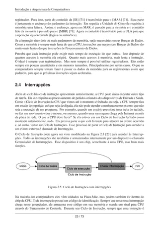 Introdução a Arquitetura de Computadores
registrador. Para isso, parte do conteúdo de [IR] [71] é transferido para o [MAR] [71]. Essa parte
é justamente o endereço do parâmetro da instrução. Em seguida a Unidade do Controle requisita à
memória uma leitura. Assim, o endereço, agora em MAR, é passado para a memória e o conteúdo
lido da memória é passado para o [MBR] [71]. Agora o conteúdo é transferido para a ULA para que
a operação seja executada (lógica ou aritmética).
Se a instrução tiver dois ou mais parâmetros de memória, serão necessárias outras Buscas de Dados.
Como a memória é sempre mais lenta do que a CPU, instruções que necessitam Buscas de Dados são
muito mais lentas do que instruções de Processamento de Dados.
Perceba que cada instrução pode exigir mais tempo de execução do que outras. Isso depende de
quantos acessos à memória ela exigirá. Quanto mais acessos à memória, mais lenta a instrução.
O ideal é sempre usar registradores. Mas nem sempre é possível utilizar registradores. Eles estão
sempre em poucas quantidades e em menores tamanhos. Principalmente por serem caros. O que os
computadores sempre tentam fazer é passar os dados da memória para os registradores assim que
puderem, para que as próximas instruções sejam aceleradas.
2.4 Interrupções
Além do ciclo básico de instrução apresentado anteriormente, a CPU pode ainda executar outro tipo
de tarefa. Ela diz respeito ao processamento de pedidos oriundos dos dispositivos de Entrada e Saída.
Como o Ciclo de Instrução da CPU que vimos até o momento é fechado, ou seja, a CPU sempre ﬁca
em estado de repetição até que seja desligada, ela não pode atender a nenhum evento externo que não
seja a execução de um programa. Por exemplo, quando um usuário pressiona uma tecla do teclado,
ou faz um movimento com o mouse, ou mesmo, quando uma mensagem chega pela Internet através
da placa de rede. O que a CPU deve fazer? Se ela estiver em um Ciclo de Instrução fechado como
mostrado anteriormente, nada. Ela precisa parar o que está fazendo para atender ao evento ocorrido
e, só então, voltar ao Ciclo de Instruções. Esse processo de parar o Ciclo de Instrução para atender a
um evento externo é chamado de Interrupção.
O Ciclo de Instrução pode agora ser visto modiﬁcado na Figura 2.5 [23] para atender às Interrup-
ções. Todas as interrupções são recebidas e armazenadas internamente por um dispositivo chamado
Gerenciador de Interrupções. Esse dispositivo é um chip, semelhante à uma CPU, mas bem mais
simples.
Figura 2.5: Ciclo de Instruções com interrupções
Na maioria dos computadores eles vêm soldados na Placa-Mãe, mas podem também vir dentro do
chip da CPU. Toda interrupção possui um código de identiﬁcação. Sempre que uma nova interrupção
chega nesse gerenciador, ele armazena esse código em sua memória e manda um sinal para CPU
através do Barramento de Controle. Durante seu Ciclo de Instrução, sempre que uma instrução é
23 / 73
 