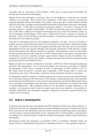 Introdução a Arquitetura de Computadores
executada, antes de voltar para o Ciclo de Busca, a CPU checa se algum sinal de interrupção foi
enviado pelo Gerenciador de Interrupção.
Quando não há uma interrupção, a execução volta ao Ciclo de Busca e o programa em execução
continua a ser executado. Mas se houver uma interrupção, a CPU agora vai parar a execução do
programa atual para atender a interrupção. Por exemplo, vamos supor que o usuário tenha pressionado
uma tecla do teclado. O código armazenado pelo Gerenciador de Interrupção indica que a interrupção
veio do teclado. A CPU pára sua execução do programa anterior e vai iniciar a execução de um
programa especial, o Tratador de Interrupção. O código do dispositivo (aqui seria o teclado) serve
para a CPU saber o endereço do Tratador de Interrupção que ela vai buscar da memória. Então, ao
sair da Checagem de Interrupção, a CPU muda o endereço do PC para o endereço do Tratador de
Instrução. Assim, no Ciclo de Busca a próxima instrução a ser trazida da memória e posteriormente
executada será a do tratador do teclado.
Cada tipo de interrupção precisa de um tratamento especíﬁco a ser feito. No caso do teclado, o
tratador vai checar que tecla foi pressionada. Isso é feito através de uma leitura à memória do teclado
(sim, todos os dispositivos possuem uma pequena memória) para saber que tecla foi pressionada.
Dependendo da tecla, uma operação diferente será executada. Geralmente, a CPU adiciona o código
da tecla pressionada num endereço especíﬁco de memória. Cada programa, lendo essa informação,
tomará sua própria decisão sobre o que deve ser feito. O que acontece é que apenas o programa ativo
no momento, vai ler esse conteúdo, executar a ação da tecla e limpar essa área de memória. Se o
programa for um editor de texto, por exemplo, o código pode representar escrever a letra pressionada
na posição atual do cursor dentro do texto.
Quando esse processo encerra, o tratamento é encerrado, e a CPU deve voltar à execução do programa
que havia sido interrompido. Isso só é possível porque, antes de passar à execução do Tratador
de Interrupção, a CPU salva os conteúdos de todos os registradores da CPU (inclusive o PC e o
IR). Então, antes de devolver a execução para o programa, a CPU restaura todos os valores dos
registradores antes salvos. Dessa forma, o programa retoma exatamente do ponto em que parou.
As interrupções também ocorrem se o próprio programa em execução executar uma operação ilegal.
Isso é feito para evitar que a CPU entre em erro. Por exemplo, se um programa tentar acessar uma área
da memória que é proibida para ele, como a área de outro programa ou do Sistema Operacional. Nesse
caso, o programa é interrompido e não volta mais a executar, ele é ﬁnalizado e a execução é devolvida
ao Sistema Operacional. Algo semelhante ocorre em caso de defeitos em alguns dispositivos. Por
exemplo, se um programa estiver lendo um arquivo que está em um pendrive, e esse pendrive é
removido subitamente, uma interrupção é lançada e o programa é encerrado, já que ele não faz mais
sentido estar em execução.
2.5 Sobre o desempenho
É possível agora perceber que o desempenho das CPUs depende de muito outros fatores além da ve-
locidade do seu clock. O computador precisa ter memórias rápidas para reduzir o tempo dos Ciclos de
Busca, precisam de mais registradores para usar menos a memória e também que poucas interrupções
ocorram. Cada vez que uma interrupção ocorre, o programa deve ser interrompido e a chamada deve
ser atendida. Isso vai atrasar demais o tempo de execução dos programas, dando a impressão de baixo
desempenho.
Basicamente, há dois tipos programas, os orientados à CPU e os orientados a Entrada e Saída. Na
Figura 2.6 [25] o comportamento dos primeiros é mostrado na parte a) e o dos segundos na parte b).
24 / 73
 