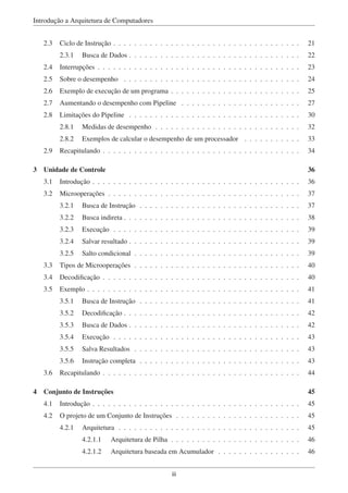 Introdução a Arquitetura de Computadores
2.3 Ciclo de Instrução . . . . . . . . . . . . . . . . . . . . . . . . . . . . . . . . . . . . 21
2.3.1 Busca de Dados . . . . . . . . . . . . . . . . . . . . . . . . . . . . . . . . . 22
2.4 Interrupções . . . . . . . . . . . . . . . . . . . . . . . . . . . . . . . . . . . . . . . 23
2.5 Sobre o desempenho . . . . . . . . . . . . . . . . . . . . . . . . . . . . . . . . . . 24
2.6 Exemplo de execução de um programa . . . . . . . . . . . . . . . . . . . . . . . . . 25
2.7 Aumentando o desempenho com Pipeline . . . . . . . . . . . . . . . . . . . . . . . 27
2.8 Limitações do Pipeline . . . . . . . . . . . . . . . . . . . . . . . . . . . . . . . . . 30
2.8.1 Medidas de desempenho . . . . . . . . . . . . . . . . . . . . . . . . . . . . 32
2.8.2 Exemplos de calcular o desempenho de um processador . . . . . . . . . . . 33
2.9 Recapitulando . . . . . . . . . . . . . . . . . . . . . . . . . . . . . . . . . . . . . . 34
3 Unidade de Controle 36
3.1 Introdução . . . . . . . . . . . . . . . . . . . . . . . . . . . . . . . . . . . . . . . . 36
3.2 Microoperações . . . . . . . . . . . . . . . . . . . . . . . . . . . . . . . . . . . . . 37
3.2.1 Busca de Instrução . . . . . . . . . . . . . . . . . . . . . . . . . . . . . . . 37
3.2.2 Busca indireta . . . . . . . . . . . . . . . . . . . . . . . . . . . . . . . . . . 38
3.2.3 Execução . . . . . . . . . . . . . . . . . . . . . . . . . . . . . . . . . . . . 39
3.2.4 Salvar resultado . . . . . . . . . . . . . . . . . . . . . . . . . . . . . . . . . 39
3.2.5 Salto condicional . . . . . . . . . . . . . . . . . . . . . . . . . . . . . . . . 39
3.3 Tipos de Microoperações . . . . . . . . . . . . . . . . . . . . . . . . . . . . . . . . 40
3.4 Decodiﬁcação . . . . . . . . . . . . . . . . . . . . . . . . . . . . . . . . . . . . . . 40
3.5 Exemplo . . . . . . . . . . . . . . . . . . . . . . . . . . . . . . . . . . . . . . . . . 41
3.5.1 Busca de Instrução . . . . . . . . . . . . . . . . . . . . . . . . . . . . . . . 41
3.5.2 Decodiﬁcação . . . . . . . . . . . . . . . . . . . . . . . . . . . . . . . . . . 42
3.5.3 Busca de Dados . . . . . . . . . . . . . . . . . . . . . . . . . . . . . . . . . 42
3.5.4 Execução . . . . . . . . . . . . . . . . . . . . . . . . . . . . . . . . . . . . 43
3.5.5 Salva Resultados . . . . . . . . . . . . . . . . . . . . . . . . . . . . . . . . 43
3.5.6 Instrução completa . . . . . . . . . . . . . . . . . . . . . . . . . . . . . . . 43
3.6 Recapitulando . . . . . . . . . . . . . . . . . . . . . . . . . . . . . . . . . . . . . . 44
4 Conjunto de Instruções 45
4.1 Introdução . . . . . . . . . . . . . . . . . . . . . . . . . . . . . . . . . . . . . . . . 45
4.2 O projeto de um Conjunto de Instruções . . . . . . . . . . . . . . . . . . . . . . . . 45
4.2.1 Arquitetura . . . . . . . . . . . . . . . . . . . . . . . . . . . . . . . . . . . 45
4.2.1.1 Arquitetura de Pilha . . . . . . . . . . . . . . . . . . . . . . . . . 46
4.2.1.2 Arquitetura baseada em Acumulador . . . . . . . . . . . . . . . . 46
iii
 