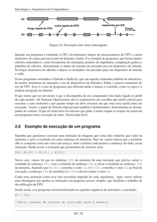 Introdução a Arquitetura de Computadores
Tempolonga rajada de CPU
curta rajada de CPU esperando por E/S
(a)
(b)
Figura 2.6: Execução com várias interrupções
Quando um programa é orientado à CPU, há momentos longos de processamento de CPU e curtos
momentos de espera por um evento de Entrada e Saída. É o exemplo de programas que fazem muitos
cálculos matemáticos, como ferramentas de simulação, projetos de engenharia, computação gráﬁca e
planilhas de cálculos. Inicialmente os dados de entrada são passados por um dispositivo de entrada,
há longos momentos de cálculos e depois os resultados são passados para um dispositivo de entrada
e saída.
Já nos programas orientados à Entrada e Saída (b), que são aqueles chamados também de interativos,
há muitos momentos de interação e uso de dispositivos de Entrada e Saída, e poucos momentos de
uso de CPU. Esse é o caso de programas que utilizam muito o mouse e o teclado, como os jogos e a
própria navegação na internet.
O que temos que ter em mente é que o desempenho de um computador está muito ligado ao perﬁl
de cada usuário. Os Sistemas Operacionais são os responsáveis por escolher que tarefa colocar para
executar a cada momento e por quanto tempo ela deve executar até que uma nova tarefa entre em
execução. Assim, o papel do Sistema Operacional também é fundamental e determinante no desem-
penho do sistema. O que ele tenta fazer no máximo que pode, é tentar ocupar os tempos de espera de
um programa com a execução de outro. Tarefa nada fácil!
2.6 Exemplo de execução de um programa
Suponha que queiramos executar uma instrução de máquina que soma dois números que estão na
memória e salve o resultado em outro endereço de memória. Para tal, vamos indicar que a memória
(M) se comporta como um vetor (um array) e entre colchetes indicaremos o endereço do dado, ou da
instrução. Sendo assim, a instrução que gostaríamos de executar seria:
200: M[100] = M[101] + M[102]
Nesse caso, vamos ler que no endereço 200 da memória há uma instrução que precisa somar o
conteúdo do endereço 101, com o conteúdo do endereço 102 e salvar o resultado no endereço 100
da memória. Supondo que M[101] contenha o valor 10, e M[102] contenha o valor 20, ao ﬁnal da
execução, o endereço 100 de memória (M[100]) deverá conter o valor 30.
Como uma instrução como essa será executada depende de cada arquitetura. Aqui vamos utilizar
uma abordagem que quebra as instruções em pequenos passos simples, que facilitam o trabalho de
decodiﬁcação da CPU.
Sendo assim, esse programa seria transformado na seguinte sequência de instruções e executado.
PC = 200;
//Envia comando de leitura de instrução para a memória
25 / 73
 