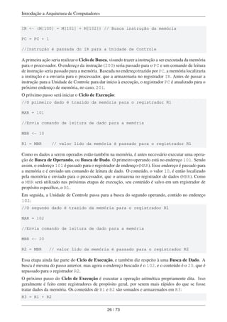 Introdução a Arquitetura de Computadores
IR <- (M[100] = M[101] + M[102]) // Busca instrução da memória
PC = PC + 1
//Instrução é passada do IR para a Unidade de Controle
A primeira ação seria realizar o Ciclo de Busca, visando trazer a instrução a ser executada da memória
para o processador. O endereço da instrução (200) seria passado para o PC e um comando de leitura
de instrução seria passado para a memória. Baseada no endereço trazido por PC, a memória localizaria
a instrução e a enviaria para o processador, que a armazenaria no registrador IR. Antes de passar a
instrução para a Unidade de Controle para dar início à execução, o registrador PC é atualizado para o
próximo endereço de memória, no caso, 201.
O próximo passo será iniciar o Ciclo de Execução:
//O primeiro dado é trazido da memória para o registrador R1
MAR = 101
//Envia comando de leitura de dado para a memória
MBR <- 10
R1 = MBR // valor lido da memória é passado para o registrador R1
Como os dados a serem operados estão também na memória, é antes necessário executar uma opera-
ção de Busca de Operando, ou Busca de Dado. O primeiro operando está no endereço 101. Sendo
assim, o endereço 101 é passado para o registrador de endereço (MAR). Esse endereço é passado para
a memória e é enviado um comando de leitura de dado. O conteúdo, o valor 10, é então localizado
pela memória e enviado para o processador, que o armazena no registrador de dados (MBR). Como
o MBR será utilizado nas próximas etapas de execução, seu conteúdo é salvo em um registrador de
propósito especíﬁco, o R1.
Em seguida, a Unidade de Controle passa para a busca do segundo operando, contido no endereço
102:
//O segundo dado é trazido da memória para o registrador R1
MAR = 102
//Envia comando de leitura de dado para a memória
MBR <- 20
R2 = MBR // valor lido da memória é passado para o registrador R2
Essa etapa ainda faz parte do Ciclo de Execução, e também diz respeito à uma Busca de Dado. A
busca é mesma do passo anterior, mas agora o endereço buscado é o 102, e o conteúdo é o 20, que é
repassado para o registrador R2.
O próximo passo do Ciclo de Execução é executar a operação aritmética propriamente dita. Isso
geralmente é feito entre registradores de propósito geral, por serem mais rápidos do que se fosse
tratar dados da memória. Os conteúdos de R1 e R2 são somados e armazenados em R3:
R3 = R1 + R2
26 / 73
 