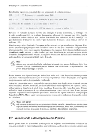 Introdução a Arquitetura de Computadores
Para ﬁnalizar o processo, o resultado deve ser armazenado de volta na memória:
MAR = 100 // Endereço é passado para MAR
MBR = R3 // Resultado da operação é passado para MBR
// Comando de escrita é passado para a memória
M[100] <- 30 // Endereço 100 da memória recebe o valor 30
Para isso ser realizado, é preciso executar uma operação de escrita na memória. O endereço 100
é então passado para MAR e o resultado da operação, salvo em R3 é passado para MBR. Quando
o comando de escrita é enviado pela Unidade de Controle para a memória, ela lê o endereço 100
pelo Barramento de Endereço e o valor 30 pelo Barramento de Dados e salva, então, o valor 30 no
endereço 100.
Com isso a operação é ﬁnalizada. Essa operação foi executada em aproximadamente 14 passos. Esse
valor é aproximado porque alguns deles são apenas o envio de sinal para a memória, e isso geralmente
é feito em paralelo com o passo seguinte. Se cada passo for executado dentro de uma batida do relógio
(ou ciclo de clock), teremos 14 ciclos de clock para uma única instrução. Mas perceba que o acesso
à memória é sempre mais lento do que a execução do processador. Se cada acesso à memória levar 3
ciclos de clock, teremos um total de 20 ciclos de clock.
Nota
Apenas uma memória tipo Cache poderia ser acessada com apenas 3 ciclos de clock. Uma
memória principal convencional precisa de entre 10 e 15 ciclos de clock para ser lida. De-
pende de sua tecnologia (e preço!).
Parece bastante, mas algumas instruções podem levar muito mais ciclos do que isso, como operações
com Ponto Flutuante (números reais), ou de acesso a um periférico, como o disco rígido. Isso depende
muito de como o projeto do computador é elaborado.
Apesar do computador parecer pouco efetivo na execução de uma simples soma, como ele executa
numa frequência de clock muito alta, ele acaba executando muitas operações por segundo. Então,
utilizar apenas a frequência de clock como medida de desempenho não é uma boa ideia. O mais
utilizado é medir a quantidade de operações aritméticas que o processador é capaz de executar por
segundo. Hoje em dia um computador pessoal está na escala dos alguns Milhões de Instruções por
Segundo (ou MIPS). Mais a seguir vamos estudar como essas e outras medidas de desempenho podem
ser calculadas.
O que vem por aí
Até o momento vimos como um processador básico trabalha. Nas próximas seções deste
capítulo vamos ver como o desempenho pode ser aumentado, ainda mais, aumentando adi-
cionando técnicas avançadas de execução paralela e de análise de programas.
2.7 Aumentando o desempenho com Pipeline
Pelo o que foi visto, até o momento, a execução de um programa é essencialmente sequencial, ou
seja, uma instrução só é executada quando a anterior termina. Ao longo do nosso curso veremos que
27 / 73
 