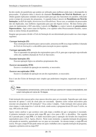 Introdução a Arquitetura de Computadores
há dois modos de paralelismo que podem ser utilizados para melhorar ainda mais o desempenho do
processador. O primeiro deles é através do chamado Paralelismo em Nível de Hardware, que é
obtido quando replicamos unidades do processador para que elas funcionem em paralelo, reduzindo
assim o tempo de execução dos programas. A segunda forma é através do Paralelismo em Nível de
Instruções, ou ILP (do inglês, Instruction Level Parallelism). Nesse caso, as unidades do processador
não são duplicadas, mas melhores organizadas para que não ﬁquem ociosas. Há duas formas prin-
cipais de implementar o ILP, uma delas é através do Pipeline e a outra é através de processadores
Superescalares. Aqui vamos tratar do Pipeline, e no capítulo sobre Processamento Paralelo, vamos
tratar as outras formas de paralelismo.
Imagine que possamos dividir o Ciclo de Instrução de um determinado processador nas cinco etapas
seguintes:
Carregar instrução (FI)
Traz a instrução da memória para o processador, armazena em IR (essa etapa também é chamada
de Fetch de Instrução) e a decodiﬁca para execução no passo seguinte.
Carregar operandos (FO)
Traz os operandos da operação dos registradores para a ULA, para que a operação seja realizada
sobre eles, também chamada de Fetch de Operandos.
Executar instruções (EI)
Executa operação lógica ou aritmética propriamente dita.
Escrever em memória (WM)
Escreve o resultado da operação em memória, se necessário.
Escrever em registrador (WR)
Escreve o resultado da operação em um dos registradores, se necessário.
Esse é um dos Ciclos de Instrução mais simples que poderíamos imaginar, organizado em apenas 5
etapas.
Nota
Processadores convencionais, como os da Intel que usamos em nossos computadores, exe-
cutam instruções em cerca de 18 etapas.
Cada instrução deve passar pelos cinco passos descritos para ser executada. Suponha que cada etapa
necessite de apenas 1 ciclo de clock para ser executada. Quantos ciclos seriam necessários para
executar um programa de 20 instruções? Essa conta é simples. Cada instrução deve passar pelas
cinco etapas, e cada etapa leva 1 ciclo de clock, sendo assim, o programa levará 20 vezes 5 ciclos, ou
seja, 100 ciclos de clock.
Agora vamos analisar o que acontece com cada etapa a medida em que o programa é executado.
A primeira instrução vai passar pela etapa FI, que a leva para o IR e a decodiﬁca. Em seguida
ela é passada para a etapa FO, e os dados necessários para a operação são levados dos respectivos
registradores para a ULA. Agora, observe. Neste exato momento, a segunda instrução do programa
está parada na memória, aguardando sua vez para ser executada. Ao mesmo tempo, a etapa FI está
ociosa. Por que a etapa FI não pode entrar em ação e trabalhar com a segunda instrução do programa,
enquanto a primeira está na etapa FO?
28 / 73
 