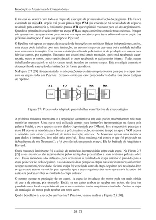 Introdução a Arquitetura de Computadores
O mesmo vai ocorrer com todas as etapas de execução da primeira instrução do programa. Ela vai ser
executada na etapa EI, depois vai passar para a etapa WM que checará se há necessidade de copiar o
resultado para a memória e, ﬁnalmente, para a WR, que copiará o resultado para um dos registradores.
Quando a primeira instrução estiver na etapa WR, as etapas anteriores estarão todas ociosas. Por que
não aproveitar o tempo ocioso para colocar as etapas anteriores para irem adiantando a execução das
próximas instruções? É isso que propõe o Pipeline!
O Pipeline vai separar as etapas de execução de instruções em unidades físicas independentes, assim,
uma etapa pode trabalhar com uma instrução, ao mesmo tempo em que uma outra unidade trabalha
com uma outra instrução. É a mesma estratégia utilizada pela indústria de produção em massa para
fabricar carros, por exemplo. Enquanto um chassi está sendo montado, outro está recebendo a car-
roceria, outro o motor, outro sendo pintado e outro recebendo o acabamento interno. Todas etapas
trabalhando em paralelo e vários carros sendo tratados ao mesmo tempo. Esta estratégia aumenta o
desempenho da execução das instruções de forma grandiosa.
Na Figura 2.7 [29] são apresentadas as adequações necessárias no processador para que as etapas pos-
sam ser organizadas em Pipeline. Dizemos então que esse processador trabalha com cinco Estágios
de Pipeline.
FI FO EI WM WR
Fetch REG ULA DMem REG
Figura 2.7: Processador adaptado para trabalhar com Pipeline de cinco estágios
A primeira mudança necessária é a separação da memória em duas partes independentes (ou duas
memórias mesmo). Uma parte será utilizada apenas para instruções (representadas na ﬁgura pela
palavra Fetch), e outra apenas para os dados (representada por DMem). Isso é necessário para que a
etapa FI acesse a memória para buscar a próxima instrução, ao mesmo tempo em que a WM acessa
a memória para salvar o resultado de outra instrução anterior. Se houvesse apenas uma memória
para dados e instruções, isso não seria possível. Essa mudança vai contra o que foi projetado na
((Arquitetura de von Neumann)), e foi considerado um grande avanço. Ela foi batizada de Arquitetura
Harvard.
Outra mudança importante foi a adição de memórias intermediárias entre cada etapa. Na Figura 2.7
[29] essas memórias são representadas pelos retângulos preenchidos e sem nenhuma palavra sobre
eles. Essas memórias são utilizadas para armazenar o resultado da etapa anterior e passá-lo para a
etapa posterior no ciclo seguinte. Elas são necessárias porque as etapas não executam necessariamente
sempre na mesma velocidade. Se uma etapa for concluída antes da etapa seguinte, seu resultado deve
ser guardado nessas memórias para aguardar que a etapa seguinte conclua o que estava fazendo. Só
então ela poderá receber o resultado da etapa anterior.
O mesmo ocorre na produção de um carro. A etapa de instalação do motor pode ser mais rápida
do que a de pintura, por exemplo. Então, se um carro acabou de receber um motor, ele deve ser
guardado num local temporário até que o carro anterior tenha sua pintura concluída. Assim, a etapa
de instalação do motor pode receber um novo carro.
Qual o benefício da execução em Pipeline? Para isso, vamos analisar a Figura 2.8 [30].
29 / 73
 