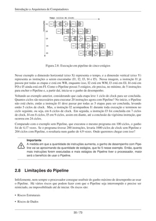 Introdução a Arquitetura de Computadores
Fetch REG ULA DMem REG
Fetch REG ULA DMem REG
Fetch REG ULA DMem REG
Fetch REG ULA DMem REG
Fetch REG ULA DMem REG
Instruções
Tempo (ciclos de clock)
I1
I2
I3
I4
I5
Figura 2.8: Execução em pipeline de cinco estágios
Nesse exemplo a dimensão horizontal (eixo X) representa o tempo, e a dimensão vertical (eixo Y)
representa as instruções a serem executadas (I1, I2, I3, I4 e I5). Nessa imagem, a instrução I1 já
passou por todas as etapas e está em WR, enquanto isso, I2 está em WM, I3 está em EI, I4 está em
FO e I5 ainda está em FI. Como o Pipeline possui 5 estágios, ele precisa, no mínimo, de 5 instruções
para encher o Pipeline e, a partir daí, inicia-se o ganho de desempenho.
Voltando ao exemplo anterior, considerando que cada etapa leve 1 ciclo de clock para ser concluída.
Quantos ciclos são necessários para executar 20 instruções agora com Pipeline? No início, o Pipeline
não está cheio, então a instrução I1 deve passar por todas as 5 etapas para ser concluída, levando
então 5 ciclos de clock. Mas, a instrução I2 acompanhou I1 durante toda execução e terminou no
ciclo seguinte, ou seja, em 6 ciclos de clock. Em seguida, a instrução I3 foi concluída em 7 ciclos
de clock, I4 em 8 ciclos, I5 em 9 ciclos, assim em diante, até a conclusão da vigésima instrução, que
ocorreu em 24 ciclos.
Comparado com o exemplo sem Pipeline, que executou o mesmo programa em 100 ciclos, o ganho
foi de 4,17 vezes. Se o programa tivesse 200 instruções, levaria 1000 ciclos de clock sem Pipeline e
204 ciclos com Pipeline, o resultaria num ganho de 4,9 vezes. Onde queremos chegar com isso?
Importante
A medida em que a quantidade de instruções aumenta, o ganho de desempenho com Pipe-
line vai se aproximando da quantidade de estágios, que foi 5 nesse exemplo. Então, quanto
mais instruções forem executadas e mais estágios de Pipeline tiver o processador, maior
será o benefício de usar o Pipeline.
2.8 Limitações do Pipeline
Infelizmente, nem sempre o processador consegue usufruir do ganho máximo de desempenho ao usar
o Pipeline. Há vários riscos que podem fazer com que o Pipeline seja interrompido e precise ser
reiniciado, ou impossibilitado até de iniciar. Os riscos são:
• Riscos Estruturais
• Riscos de Dados
30 / 73
 