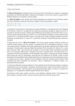 Introdução a Arquitetura de Computadores
• Riscos de Controle
Os Riscos Estruturais são limitações físicas do processador. O exemplo mais simples é a separação
da memória em Memória de Dados e Memória de Instruções. Se isso não ocorrer, as etapas de FI e
WM não podem ser executadas ao mesmo tempo.
Já o Risco de Dados ocorre quando uma instrução depende do resultado de uma instrução anterior
que está no Pipeline e ainda não está pronta. Imagine o trecho de programa a seguir:
I1: r1 = r2 + r3
I2: r4 = r1 - r3
A instrução I1 inicia primeiro e logo avança nas etapas do Pipeline. Logo depois dela vem I2. Quando
I2 for buscar o valor de r1 na etapa FO, ele ainda não estará pronto, porque I1 ainda está em EI. A
instrução I1 precisaria concluir a última etapa (WM) para que I2 pudesse executar FO. Nesses casos,
dizemos que há uma Dependência de Dados. Isso cria uma bolha no Pipeline, o processador tem que
avançar I1 até a conclusão de WM, e parar a execução de I2 e todas instruções seguintes até então.
Só depois da conclusão de I1 é que o I2 e as próximas instruções seriam liberadas para continuar a
execução.
O último tipo de risco é o Risco de Controle. Esse ocorre quando qualquer mudança no ﬂuxo de
controle do processador. Ou seja, quando a execução deixa de ser meramente sequencial. Como
vimos anteriormente, o Pipeline vale a pena quando temos uma grande sequência de instruções sendo
executadas. O processador conﬁa que depois da instrução I1 ele executará a I2, depois a I3, e assim
sucessivamente. Mas o que acontece, por exemplo, se o processador estiver executando a instrução
I10, e essa instrução ordenar que o programa salte para a instrução I30? Isso pode ocorrer se a
instrução se tratar de uma repetição, ou uma chamada a uma função. A mudança de controle também
pode ocorrer por meio de interrupção, provocada por um dispositivo de entrada e saída, ou pelo
pelo próprio Sistema Operacional, quando determina que um programa seja interrompido para passar
a execução para um outro. Quando há uma mudança no ﬂuxo de execução desta maneira, todas
instruções que estão no Pipeline são removidas, o ﬂuxo é modiﬁcado, e o Pipeline começa a ser
preenchido todo novamente.
As técnicas de Pipeline avançaram bastante e várias medidas foram tomadas para amenizar o prejuízo
causado pelos riscos mencionados. Entretanto, nenhuma técnica é capaz de evitar todas as possíveis
perdas de desempenho. Até boas práticas de programação podem ajudar a otimizar a execução dos
programas, e os compiladores também ajudam bastante neste aspecto.
Na próxima sessão vamos estudar um pouco como podemos realmente medir o desempenho dos
processadores e entender melhor o que faz um processador mais eﬁciente do que outro.
31 / 73
 