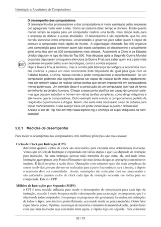 Introdução a Arquitetura de Computadores
O desempenho dos computadores
O desempenho dos processadores e dos computadores é muito valorizado pelas empresas
por agregarem muito valor a elas. Como se costuma dizer, tempo é dinheiro. Então quanto
menos tempo se espera para um computador realizar uma tarefa, mais tempo resta para
a empresa se dedicar a outras atividades. O desempenho é tão importante, que há uma
corrida silenciosa entre empresas, universidades e governos para saber quem é capaz de
produzir o computador mais rápido do mundo. A organização chamada Top 500 organiza
uma competição para conhecer quem são esses campeões de desempenho e anualmente
geral uma lista com os 500 computadores mais velozes. Atualmente a China e os Estados
Unidos disputam o topo da lista do Top 500. Nas décadas após a Segunda Guerra Mundial
os países disputavam uma guerra silenciosa (a Guerra Fria) para saber quem era o país mais
poderoso em poder bélico e em tecnologias, como a corrida espacial.
Hoje a Guerra Fria já terminou, mas a corrida pela liderança tecnológica e econômica mun-
dial continua e possui um novo concorrente forte disputando de igual para igual com os
Estados Unidos, a China. Nessa corrida o poder computacional é importantíssimo! Ter um
computador poderoso não signiﬁca apenas ser capaz de realizar tarefa mais rapidamente,
mas ser também capaz de realizar certas tarefas que seriam impossíveis em computadores
menos poderosos. Um exemplo disso é a construção de um computador que haja de forma
semelhante ao cérebro humano. Chegar a esse ponto signiﬁca ser capaz de construir siste-
mas que possam substituir o homem em várias tarefas complexas, como dirigir máquinas e
até mesmo operar computadores. Outro exemplo seria simular o comportamento perfeito da
reação do corpo humano a drogas. Assim, não seria mais necessário o uso de cobaias para
testar medicamentos. Esse avanço traria um poder incalculável a quem o dominasse!
Acesse o site da Top 500 em http://www.top500.org e conheça as super máquinas da com-
putação!
2.8.1 Medidas de desempenho
Para medir o desempenho dos computadores, três métricas principais são mais usadas:
Ciclos de Clock por Instrução (CPI)
determina quantos ciclos de clock são necessários para executar uma determinada instrução.
Vimos que o Ciclo de Instrução é organizado em várias etapas e que isso depende de instrução
para instrução. Se uma instrução acessar mais memória do que outra, ela será mais lenta.
Instruções que operam com Pontos Flutuantes são mais lentas do que as operações com números
inteiros. É fácil perceber a razão disso. Operações com números reais são mais complexas de
serem resolvidas, porque devem ser realizadas para a parte fracionária e para a inteira, e depois
o resultado deve ser consolidado. Assim, simulações são realizadas com um processador e
são calculados quantos ciclos de clock cada tipo de instrução necessita em média para ser
completada. Este é o CPI!
Milhões de Instruções por Segundo (MIPS)
o CPI é uma medida utilizada para medir o desempenho do processador para cada tipo de
instrução, mas não é muito boa para medir o desempenho para a execução de programas, que é o
objetivo de todo computador. Isso porque os programas são geralmente formados por instruções
de todos os tipos, com inteiros, ponto ﬂutuante, acessando muita ou pouca memória. Outro fator
é que fatores como, Pipeline, tecnologia de memória e tamanho da memória Cache, podem fazer
com que uma instrução seja executada lenta agora, e rápida logo em seguida. Para contornar
32 / 73
 