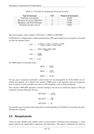 Introdução a Arquitetura de Computadores
Tabela 2.1: Exemplo de conﬁguração de um processador
Tipo de instrução CPI Número de instruções
Aritmética com Inteiros 1 45.000
Operações de acesso à Memória 4 32.000
Operações com Ponto Flutuante 2 15.000
Instruções de salto e desvio 5 8.000
Para este exemplo, vamos calcular o CPI efetivo, o MIPS e o MFLOPS.
O CPI Efetivo é simplesmente a média ponderada dos CPIs apresentados para o programa. Isso pode
ser feito da seguinte forma:
CPI = (1∗45000)+(4∗32000)+(2∗15000)+(5∗8000)
(45000)+(32000)+(15000)+(8000)
CPI = 45000+128000+30000+40000
100000
CPI = 243000
100000
CPI = 2,43
Já o MIPS pode ser calculado como:
MIPS = Clock
CPI∗M
MIPS = 40M
2,43∗M
MIPS = 16,46
Ou seja, para o programa examinado, o processador teve um desempenho de 16,46 milhões de ins-
truções por segundo. Se o objetivo for calcular o MIPS geral, e não especíﬁco para esse programa,
deve-se utilizar a média aritmética de todos os CPI calculados, e não a média ponderada.
Para calcular o MFLOPS seguimos a mesma estratégia, mas dessa vez utilizamos apenas o CPI para
instruções de ponto ﬂutuante. Ou seja:
MFLOPS = Clock
CPIf ∗M
MFLOPS = 40M
2∗M
MFLOPS = 20
Isso signiﬁca que esse processador apresentou um desempenho de 20 milhões de instruções de ponto
ﬂutuante por segundo.
2.9 Recapitulando
Vimos em mais detalhe neste capítulo como os processadores executam nossos programas, e como
alguns aspectos de organização e arquitetura são importantes. Não apenas a frequência do clock do
34 / 73
 