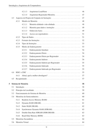 Introdução a Arquitetura de Computadores
4.2.1.3 Arquitetura Load/Store . . . . . . . . . . . . . . . . . . . . . . . 46
4.2.1.4 Arquitetura Registrador-Memória . . . . . . . . . . . . . . . . . . 47
4.3 Aspectos do Projeto do Conjunto de Instruções . . . . . . . . . . . . . . . . . . . . 47
4.3.1 Modelo de Memória . . . . . . . . . . . . . . . . . . . . . . . . . . . . . . 48
4.3.1.1 Memória alinhada x não alinhada . . . . . . . . . . . . . . . . . . 48
4.3.1.2 Memória para dados e instruções . . . . . . . . . . . . . . . . . . 49
4.3.1.3 Ordem dos bytes . . . . . . . . . . . . . . . . . . . . . . . . . . . 49
4.3.1.4 Acesso aos registradores . . . . . . . . . . . . . . . . . . . . . . . 51
4.3.2 Tipos de Dados . . . . . . . . . . . . . . . . . . . . . . . . . . . . . . . . . 51
4.3.3 Formato das Instruções . . . . . . . . . . . . . . . . . . . . . . . . . . . . . 52
4.3.4 Tipos de Instruções . . . . . . . . . . . . . . . . . . . . . . . . . . . . . . . 53
4.3.5 Modos de Endereçamento . . . . . . . . . . . . . . . . . . . . . . . . . . . 53
4.3.5.1 Endereçamento Imediato . . . . . . . . . . . . . . . . . . . . . . 54
4.3.5.2 Endereçamento Direto . . . . . . . . . . . . . . . . . . . . . . . . 54
4.3.5.3 Endereçamento Direto por Registrador . . . . . . . . . . . . . . . 54
4.3.5.4 Endereçamento Indireto . . . . . . . . . . . . . . . . . . . . . . . 54
4.3.5.5 Endereçamento Indireto por Registrador . . . . . . . . . . . . . . 55
4.3.5.6 Endereçamento Indexado . . . . . . . . . . . . . . . . . . . . . . 55
4.3.5.7 Endereçamento Indexado por Registrador . . . . . . . . . . . . . 55
4.4 RISC x CISC . . . . . . . . . . . . . . . . . . . . . . . . . . . . . . . . . . . . . . 55
4.4.1 Aﬁnal, qual a melhor abordagem? . . . . . . . . . . . . . . . . . . . . . . . 57
4.5 Recapitulando . . . . . . . . . . . . . . . . . . . . . . . . . . . . . . . . . . . . . . 57
5 Sistema de Memória 58
5.1 Introdução . . . . . . . . . . . . . . . . . . . . . . . . . . . . . . . . . . . . . . . . 58
5.2 Princípio da Localidade . . . . . . . . . . . . . . . . . . . . . . . . . . . . . . . . . 59
5.3 Funcionamento do Sistema de Memória . . . . . . . . . . . . . . . . . . . . . . . . 60
5.4 Memórias de Semicondutores . . . . . . . . . . . . . . . . . . . . . . . . . . . . . . 60
5.4.1 Random-Access Memory (RAM) . . . . . . . . . . . . . . . . . . . . . . . 61
5.4.2 Dynamic RAM (DRAM) . . . . . . . . . . . . . . . . . . . . . . . . . . . . 61
5.4.3 Static RAM (SRAM) . . . . . . . . . . . . . . . . . . . . . . . . . . . . . . 62
5.4.4 Synchronous Dynamic RAM (SDRAM) . . . . . . . . . . . . . . . . . . . . 63
5.4.5 Double-Data Rate SDRAM (DDR-DRAM) . . . . . . . . . . . . . . . . . . 63
5.4.6 Read-Only Memory (ROM) . . . . . . . . . . . . . . . . . . . . . . . . . . 63
5.5 Memórias Secundárias . . . . . . . . . . . . . . . . . . . . . . . . . . . . . . . . . 64
5.6 Memória Virtual . . . . . . . . . . . . . . . . . . . . . . . . . . . . . . . . . . . . . 64
iv
 