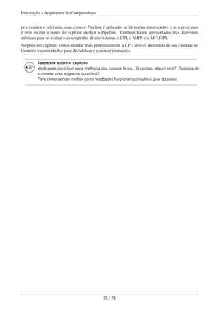 Introdução a Arquitetura de Computadores
processador é relevante, mas como o Pipeline é aplicado, se há muitas interrupções e se o programa
é bem escrito a ponto de explorar melhor o Pipeline. Também foram apresentados três diferentes
métricas para se avaliar o desempenho de um sistema, o CPI, o MIPS e o MFLOPS.
No próximo capítulo vamos estudar mais profundamente a CPU através do estudo de sua Unidade de
Controle e como ela faz para decodiﬁcar e executar instruções.
Feedback sobre o capítulo
Você pode contribuir para melhoria dos nossos livros. Encontrou algum erro? Gostaria de
submeter uma sugestão ou crítica?
Para compreender melhor como feedbacks funcionam consulte o guia do curso.
35 / 73
 