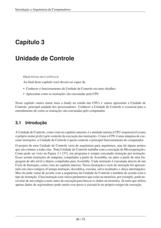 Introdução a Arquitetura de Computadores
Capítulo 3
Unidade de Controle
OBJETIVOS DO CAPÍTULO
Ao ﬁnal deste capítulo você deverá ser capaz de:
• Conhecer o funcionamento da Unidade de Controle em mais detalhes
• Apresentar como as instruções são executadas pela CPU
Neste capítulo vamos entrar mais a fundo no estudo das CPUs e vamos apresentar a Unidade de
Controle, principal unidade dos processadores. Conhecer a Unidade de Controle é essencial para o
entendimento de como as instruções são executadas pelo computador.
3.1 Introdução
A Unidade de Controle, como visto no capítulo anterior, é a unidade interna à CPU responsável (como
o próprio nome já diz) pelo controle da execução das instruções. Como a CPU é uma máquina de exe-
cutar instruções, a Unidade de Controle é quem controla o principal funcionamento do computador.
O projeto de uma Unidade de Controle varia de arquitetura para arquitetura, mas há alguns pontos
que são comuns a todas elas. Toda Unidade de Controle trabalha com a execução de Microoperações.
Como pode ser visto na Figura 3.1 [37], um programa é sempre executado instrução por instrução.
Essas seriam instruções de máquina, compiladas a partir de Assembly, ou antes a partir de uma lin-
guagem de alto nível e depois compiladas para Assembly. Cada instrução é executada através de um
Ciclo de Instrução, como visto no capítulo anterior. Nessa ilustração o ciclo de instrução foi apresen-
tado em cinco estágios (Carrega instrução, decodiﬁca, executa, salva resultados e checa interrupção).
Mas ele pode variar de acordo com a arquitetura da Unidade de Controle e também de acordo com o
tipo de instrução. Uma instrução com vários parâmetros que estão na memória, por exemplo, pode ne-
cessitar de um estágio a mais antes da execução para buscar os dados na memória. Já outra que utiliza
apenas dados de registradores pode omitir esse passo e executá-lo no próprio estágio de execução.
36 / 73
 