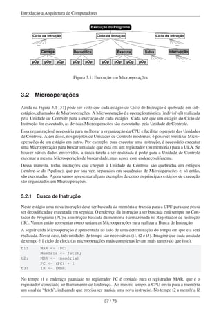 Introdução a Arquitetura de Computadores
Execução do Programa
Carrega Decodifica Executa Salva Interrupção
µOp µOp µOp µOp µOp µOp µOp µOp µOp
Ciclo de IntruçãoCiclo de Intrução Ciclo de Intrução
......
... ...
Figura 3.1: Execução em Microoperações
3.2 Microoperações
Ainda na Figura 3.1 [37] pode ser visto que cada estágio do Ciclo de Instrução é quebrado em sub-
estágios, chamados de Microoperações. A Microoperação é a operação atômica (indivisível) realizada
pela Unidade de Controle para a execução de cada estágio. Cada vez que um estágio do Ciclo de
Instrução for executado, as devidas Microoperações são executadas pela Unidade de Controle.
Essa organização é necessária para melhorar a organização da CPU e facilitar o projeto das Unidades
de Controle. Além disso, nos projetos de Unidades de Controle modernas, é possível reutilizar Micro-
operações de um estágio em outro. Por exemplo, para executar uma instrução, é necessário executar
uma Microoperação para buscar um dado que está em um registrador (ou memória) para a ULA. Se
houver vários dados envolvidos, a única tarefa a ser realizada é pedir para a Unidade de Controle
executar a mesma Microoperação de buscar dado, mas agora com endereço diferente.
Dessa maneira, todas instruções que chegam à Unidade de Controle são quebradas em estágios
(lembre-se do Pipeline), que por sua vez, separados em sequências de Microoperações e, só então,
são executadas. Agora vamos apresentar alguns exemplos de como os principais estágios de execução
são organizados em Microoperações.
3.2.1 Busca de Instrução
Neste estágio uma nova instrução deve ser buscada da memória e trazida para a CPU para que possa
ser decodiﬁcada e executada em seguida. O endereço da instrução a ser buscada está sempre no Con-
tador de Programa (PC) e a instrução buscada da memória é armazenada no Registrador de Instrução
(IR). Vamos então apresentar como seriam as Microoperações para realizar a Busca de Instrução.
A seguir cada Microoperação é apresentada ao lado de uma determinação do tempo em que ela será
realizada. Nesse caso, três unidades de tempo são necessárias (t1, t2 e t3). Imagine que cada unidade
de tempo é 1 ciclo de clock (as microoperações mais complexas levam mais tempo do que isso).
t1: MAR <- (PC)
Memória <- fetch;
t2: MBR <- (memória)
PC <- (PC) + 1
t3: IR <- (MBR)
No tempo t1 o endereço guardado no registrador PC é copiado para o registrador MAR, que é o
registrador conectado ao Barramento de Endereço. Ao mesmo tempo, a CPU envia para a memória
um sinal de “fetch”, indicando que precisa ser trazida uma nova instrução. No tempo t2 a memória lê
37 / 73
 