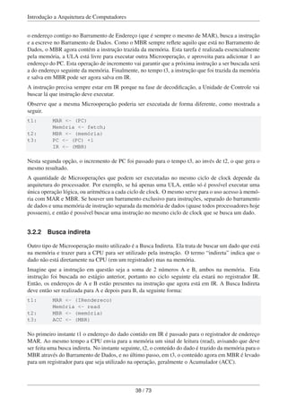 Introdução a Arquitetura de Computadores
o endereço contigo no Barramento de Endereço (que é sempre o mesmo de MAR), busca a instrução
e a escreve no Barramento de Dados. Como o MBR sempre reﬂete aquilo que está no Barramento de
Dados, o MBR agora contém a instrução trazida da memória. Esta tarefa é realizada essencialmente
pela memória, a ULA está livre para executar outra Microoperação, e aproveita para adicionar 1 ao
endereço do PC. Esta operação de incremento vai garantir que a próxima instrução a ser buscada será
a do endereço seguinte da memória. Finalmente, no tempo t3, a instrução que foi trazida da memória
e salva em MBR pode ser agora salva em IR.
A instrução precisa sempre estar em IR porque na fase de decodiﬁcação, a Unidade de Controle vai
buscar lá que instrução deve executar.
Observe que a mesma Microoperação poderia ser executada de forma diferente, como mostrada a
seguir.
t1: MAR <- (PC)
Memória <- fetch;
t2: MBR <- (memória)
t3: PC <- (PC) +1
IR <- (MBR)
Nesta segunda opção, o incremento de PC foi passado para o tempo t3, ao invés de t2, o que gera o
mesmo resultado.
A quantidade de Microoperações que podem ser executadas no mesmo ciclo de clock depende da
arquitetura do processador. Por exemplo, se há apenas uma ULA, então só é possível executar uma
única operação lógica, ou aritmética a cada ciclo de clock. O mesmo serve para o uso acesso à memó-
ria com MAR e MBR. Se houver um barramento exclusivo para instruções, separado do barramento
de dados e uma memória de instrução separada da memória de dados (quase todos processadores hoje
possuem), e então é possível buscar uma instrução no mesmo ciclo de clock que se busca um dado.
3.2.2 Busca indireta
Outro tipo de Microoperação muito utilizado é a Busca Indireta. Ela trata de buscar um dado que está
na memória e trazer para a CPU para ser utilizado pela instrução. O termo “indireta” indica que o
dado não está diretamente na CPU (em um registrador) mas na memória.
Imagine que a instrução em questão seja a soma de 2 números A e B, ambos na memória. Esta
instrução foi buscada no estágio anterior, portanto no ciclo seguinte ela estará no registrador IR.
Então, os endereços de A e B estão presentes na instrução que agora está em IR. A Busca Indireta
deve então ser realizada para A e depois para B, da seguinte forma:
t1: MAR <- (IRendereco)
Memória <- read
t2: MBR <- (memória)
t3: ACC <- (MBR)
No primeiro instante t1 o endereço do dado contido em IR é passado para o registrador de endereço
MAR. Ao mesmo tempo a CPU envia para a memória um sinal de leitura (read), avisando que deve
ser feita uma busca indireta. No instante seguinte, t2, o conteúdo do dado é trazido da memória para o
MBR através do Barramento de Dados, e no último passo, em t3, o conteúdo agora em MBR é levado
para um registrador para que seja utilizado na operação, geralmente o Acumulador (ACC).
38 / 73
 