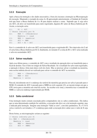 Introdução a Arquitetura de Computadores
3.2.3 Execução
Após a busca da instrução e dos dados necessários, é hora de executar a instrução na Microoperação
de execução. Mantendo o exemplo da soma A e B apresentado anteriormente, a Unidade de Controle
terá que fazer a Busca Indireta de A e B para depois realizar a soma. Supondo que A seja salvo
em ACC, ele deve ser transferido para outro registrador, digamos R1 antes de Busca Indireta por B.
Assim, a execução seria:
t1: R1 <- ACC
// Busca indireta por B:
t2: MAR <- (IRendereco)
Memória <- read
t3: MBR <- (memória)
t4: ACC <- MBR
t5: ACC = R1 + ACC
Em t1 o conteúdo de A salvo em ACC será transferido para o registrador R1. Nos intervalos de t2 até
t4 seria feita a Busca Indireta por B. E, ﬁnalmente, no instante t5 a soma de R1 e ACC seria realizada
e salva no acumulador ACC.
3.2.4 Salvar resultado
Após esse último passo, o conteúdo de ACC com o resultado da operação deve ser transferido para o
local de destino. Isso é feito no estágio de Salvar Resultado. Se o resultado for salvo num registrador,
a operação é direta e feita num único ciclo de clock. Mas se precisar salvar o resultado na memória,
uma escrita indireta deverá ser realizada para salvar o conteúdo de ACC na memória.
t1: MAR <- (IRendereco)
t2: MBR <- ACC
Memória <- write
Para tal, inicialmente em t1 o endereço da variável de memória que precisa ser salva é passado para o
MAR. O conteúdo de ACC é passado para o MBR no ciclo seguinte (t2), ao mesmo tempo em que a
CPU envia para a memória um sinal de escrita. Ao receber esse sinal, a memória traz o conteúdo de
MBR e o salva no endereço representado por MAR.
3.2.5 Salto condicional
Uma instrução muito comum executada pelos computadores são os saltos condicionais. Ela indica
que se uma determinada condição for satisfeita, a execução não deve ser a da instrução seguinte, mas
a indicada pela instrução. Imagine uma instrução “Salta se zero”, com dois parâmetros, X e Y. O X
seria a variável a ser testada e o Y o endereço para onde a execução deve saltar caso o valor de X seja
0.
Desta forma, as microoperações seriam as seguinte:
// Busca indireta por X:
t1: MAR <- (IRenderecoX)
Memória <- read
t2: MBR <- (Memória)
t3: ACC <- (MBR)
39 / 73
 
