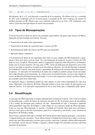 Introdução a Arquitetura de Computadores
t4: se ACC == 0, PC = (IRenderecoY)
Inicialmente, de t1 a t3, seria buscado o conteúdo de X na memória. No último ciclo t4, o conteúdo
de ACC seria comparado com 0 e se forem iguais, o conteúdo de PC será o endereço da variável Y,
também presente em IR. Observe que, caso contrário, nada precisa ser feito, o PC continuará como
antes e a próxima instrução depois da atual será executada.
3.3 Tipos de Microoperações
Como já foi possível observar através dos exemplos apresentados, há quatro tipos básicos de Micro-
operações de uma Unidade de Controle. São eles:
• Transferência de dados entre registradores
• Transferência de dados de registrador para o exterior da CPU
• Transferência de dados do exterior da CPU para um registrador
• Operação lógica e aritmética
A transferência de dados de um registrador para outro é a mais simples das Microoperações e geral-
mente é feita num único ciclo de clock. Já a movimentação de dados de ou para o exterior da CPU
pode ser mais complexa. Para facilitar muitos computadores mapeiam todos dispositivos de Entrada e
Saída com se fossem memória. Ou seja, para a CPU, enviar um dado para um dispositivo seria como
escrever um dado na memória, bastando usar um endereço diferente. Isso facilita bastante a operação
da Unidade de Controle, mas pode limitar a quantidade de endereços de memória disponíveis para os
programas. As operações de transferência de dados são complexas também porque levam um tempo
não conhecido para serem executadas. Se o dado estiver na memória Cache o acesso é mais rápido, se
estiver na Memória Principal levará mais tempo, e se tiver num dispositivo externo, um Disco Rígido,
por exemplo, pode levar ainda mais.
As operações lógica e aritméticas podem ser mais rápidas ou mais lentas dependendo de cada uma
delas. Operações com números de Ponto Flutuante tendem a levar mais tempo do que aquelas com
números inteiros. Já as operações trigonométricas são as mais lentas que o computador pode operar.
3.4 Decodiﬁcação
A execução das Microoperações é sempre ordenada pela Unidade de Controle. Isso é feito no estágio
de Decodiﬁcação, a partir da leitura da instrução presente em IR. O primeiro passo da decodiﬁção
é ler o código da instrução para conhecer seu tipo. Dependendo do tipo, a instrução é quebrada
numa quantidade especíﬁca de Estágios e cada estágio no seu respectivo grupo de Microoperações.
Cada vez uma que Microoperação se encerra, a Unidade de Controle checa qual será a próxima e
envia os sinais para os devidos registradores, para ULA e dispositivos envolvidos, como memória ou
dispositivos de Entrada e Saída.
Dessa forma, podemos dizer que a Unidade de Controle possui duas funções principais, a execução e
o sequenciamento das instruções. Nessa última função a Unidade de Controle deve saber o exato mo-
mento que uma Microoperação concluiu para executar a próxima, e quando a última Microoperação
for executada, iniciar um novo Estágio, e quando o último Estágio for concluído, executar a próxima
instrução do programa.
40 / 73
 