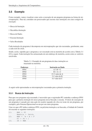 Introdução a Arquitetura de Computadores
3.5 Exemplo
Como exemplo, vamos visualizar como seria a execução de um pequeno programa na forma de mi-
crooperações. Para tal, considere um processador que executa suas instruções em cinco estágios de
execução:
• Busca de Instrução
• Decodiﬁca Instrução
• Busca de Dados
• Executa Instrução
• Salva Resultados
Cada instrução do programa é decomposta em microoperações que são executadas, geralmente, uma
a cada ciclo de clock.
Sendo, assim, suponha que o programa a ser executado está na memória de acordo com a Tabela 3.1
[41] a seguir. Cada instrução ﬁca armazenada em um endereço de memória, assim como as variáveis
envolvidas.
Tabela 3.1: Exemplo de um programa de duas instruções ar-
mazenado na memória
Endereço Instrução ou Dado
FF01 A = B * C
FF02 B = A + 2
FF03 15 // valor de A
FF04 2 // valor de B
FF05 4 // valor de C
A seguir serão apresentadas as microoperações executadas para a primeira instrução.
3.5.1 Busca de Instrução
Para que esse programa seja executado, é necessário que o registrador PC contenha o endereço FF01
para que a primeira instrução do nosso programa nessa buscada e executa. O início de execução de
um programa é causado por uma ação do usuário (quando ele clica no ícone de um programa, por
exemplo), pelo Sistema Operacional ou um por um outro programa.
Uma vez que o PC tenha o endereço FF01, na próxima instrução a ser buscada, a Unidade de Controle
irá executar as seguintes instruções:
t1: MAR <- PC
Memória <- fetch;
t2: MBR <- ‘A = B * C’
PC <- PC + 1
t3: IR <- MBR
41 / 73
 