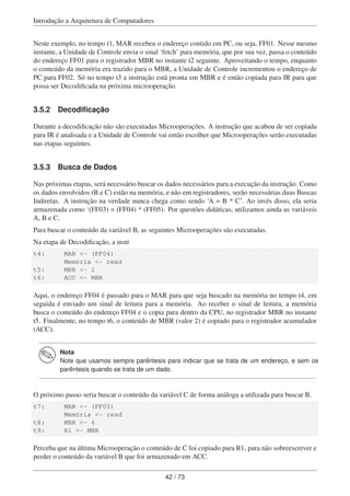Introdução a Arquitetura de Computadores
Neste exemplo, no tempo t1, MAR recebeu o endereço contido em PC, ou seja, FF01. Nesse mesmo
instante, a Unidade de Controle envia o sinal ‘fetch’ para memória, que por sua vez, passa o conteúdo
do endereço FF01 para o registrador MBR no instante t2 seguinte. Aproveitando o tempo, enquanto
o conteúdo da memória era trazido para o MBR, a Unidade de Controle incrementou o endereço de
PC para FF02. Só no tempo t3 a instrução está pronta em MBR e é então copiada para IR para que
possa ser Decodiﬁcada na próxima microoperação.
3.5.2 Decodiﬁcação
Durante a decodiﬁcação não são executadas Microoperações. A instrução que acabou de ser copiada
para IR é analisada e a Unidade de Controle vai então escolher que Microoperações serão executadas
nas etapas seguintes.
3.5.3 Busca de Dados
Nas próximas etapas, será necessário buscar os dados necessários para a execução da instrução. Como
os dados envolvidos (B e C) estão na memória, e não em registradores, serão necessárias duas Buscas
Indiretas. A instrução na verdade nunca chega como sendo ‘A = B * C’. Ao invés disso, ela seria
armazenada como ‘(FF03) = (FF04) * (FF05). Por questões didáticas, utilizamos ainda as variáveis
A, B e C.
Para buscar o conteúdo da variável B, as seguintes Microoperações são executadas.
Na etapa de Decodiﬁcação, a instr
t4: MAR <- (FF04)
Memória <- read
t5: MBR <- 2
t6: ACC <- MBR
Aqui, o endereço FF04 é passado para o MAR para que seja buscado na memória no tempo t4, em
seguida é enviado um sinal de leitura para a memória. Ao receber o sinal de leitura, a memória
busca o conteúdo do endereço FF04 e o copia para dentro da CPU, no registrador MBR no instante
t5. Finalmente, no tempo t6, o conteúdo de MBR (valor 2) é copiado para o registrador acumulador
(ACC).
Nota
Note que usamos sempre parêntesis para indicar que se trata de um endereço, e sem os
parêntesis quando se trata de um dado.
O próximo passo seria buscar o conteúdo da variável C de forma análoga a utilizada para buscar B.
t7: MAR <- (FF05)
Memória <- read
t8: MBR <- 4
t9: R1 <- MBR
Perceba que na última Microoperação o conteúdo de C foi copiado para R1, para não sobreescrever e
perder o conteúdo da variável B que foi armazenado em ACC.
42 / 73
 
