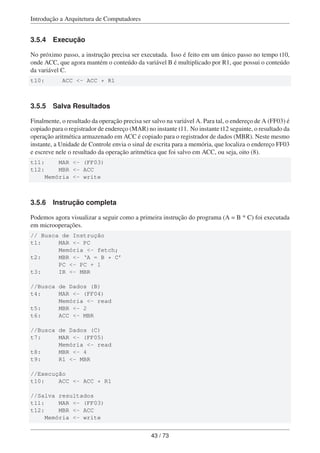 Introdução a Arquitetura de Computadores
3.5.4 Execução
No próximo passo, a instrução precisa ser executada. Isso é feito em um único passo no tempo t10,
onde ACC, que agora mantém o conteúdo da variável B é multiplicado por R1, que possui o conteúdo
da variável C.
t10: ACC <- ACC * R1
3.5.5 Salva Resultados
Finalmente, o resultado da operação precisa ser salvo na variável A. Para tal, o endereço de A (FF03) é
copiado para o registrador de endereço (MAR) no instante t11. No instante t12 seguinte, o resultado da
operação aritmética armazenado em ACC é copiado para o registrador de dados (MBR). Neste mesmo
instante, a Unidade de Controle envia o sinal de escrita para a memória, que localiza o endereço FF03
e escreve nele o resultado da operação aritmética que foi salvo em ACC, ou seja, oito (8).
t11: MAR <- (FF03)
t12: MBR <- ACC
Memória <- write
3.5.6 Instrução completa
Podemos agora visualizar a seguir como a primeira instrução do programa (A = B * C) foi executada
em microoperações.
// Busca de Instrução
t1: MAR <- PC
Memória <- fetch;
t2: MBR <- ‘A = B * C’
PC <- PC + 1
t3: IR <- MBR
//Busca de Dados (B)
t4: MAR <- (FF04)
Memória <- read
t5: MBR <- 2
t6: ACC <- MBR
//Busca de Dados (C)
t7: MAR <- (FF05)
Memória <- read
t8: MBR <- 4
t9: R1 <- MBR
//Execução
t10: ACC <- ACC * R1
//Salva resultados
t11: MAR <- (FF03)
t12: MBR <- ACC
Memória <- write
43 / 73
 