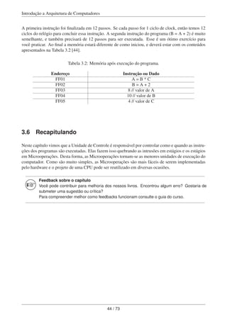 Introdução a Arquitetura de Computadores
A primeira instrução foi ﬁnalizada em 12 passos. Se cada passo for 1 ciclo de clock, então temos 12
ciclos do relógio para concluir essa instrução. A segunda instrução do programa (B = A + 2) é muito
semelhante, e também precisará de 12 passos para ser executada. Esse é um ótimo exercício para
você praticar. Ao ﬁnal a memória estará diferente de como iniciou, e deverá estar com os conteúdos
apresentados na Tabela 3.2 [44].
Tabela 3.2: Memória após execução do programa.
Endereço Instrução ou Dado
FF01 A = B * C
FF02 B = A + 2
FF03 8 // valor de A
FF04 10 // valor de B
FF05 4 // valor de C
3.6 Recapitulando
Neste capítulo vimos que a Unidade de Controle é responsável por controlar como e quando as instru-
ções dos programas são executadas. Elas fazem isso quebrando as intrusões em estágios e os estágios
em Microoperações. Desta forma, as Microoperações tornam-se as menores unidades de execução do
computador. Como são muito simples, as Microoperações são mais fáceis de serem implementadas
pelo hardware e o projeto de uma CPU pode ser reutilizado em diversas ocasiões.
Feedback sobre o capítulo
Você pode contribuir para melhoria dos nossos livros. Encontrou algum erro? Gostaria de
submeter uma sugestão ou crítica?
Para compreender melhor como feedbacks funcionam consulte o guia do curso.
44 / 73
 