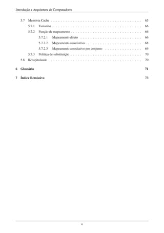 Introdução a Arquitetura de Computadores
5.7 Memória Cache . . . . . . . . . . . . . . . . . . . . . . . . . . . . . . . . . . . . . 65
5.7.1 Tamanho . . . . . . . . . . . . . . . . . . . . . . . . . . . . . . . . . . . . 66
5.7.2 Função de mapeamento . . . . . . . . . . . . . . . . . . . . . . . . . . . . . 66
5.7.2.1 Mapeamento direto . . . . . . . . . . . . . . . . . . . . . . . . . 66
5.7.2.2 Mapeamento associativo . . . . . . . . . . . . . . . . . . . . . . . 68
5.7.2.3 Mapeamento associativo por conjunto . . . . . . . . . . . . . . . 69
5.7.3 Política de substituição . . . . . . . . . . . . . . . . . . . . . . . . . . . . . 70
5.8 Recapitulando . . . . . . . . . . . . . . . . . . . . . . . . . . . . . . . . . . . . . . 70
6 Glossário 71
7 Índice Remissivo 73
v
 