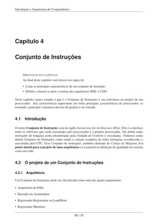 Introdução a Arquitetura de Computadores
Capítulo 4
Conjunto de Instruções
OBJETIVOS DO CAPÍTULO
Ao ﬁnal deste capítulo você deverá ser capaz de:
• Listar as principais características de um conjunto de instrução
• Deﬁnir e elencar os prós e contras das arquiteturas RISC e CISC
Neste capítulo vamos estudar o que é o Conjunto de Instruções e sua relevância no projeto de um
processador. Sua características repercutem em todas principais características do processador, se
tornando a principal e primeira decisão de projeto a ser tomada.
4.1 Introdução
O termo Conjunto de Instruções vem do inglês Instruction Set Architecture (ISA). ISA é a interface
entre os softwares que serão executados pelo processador e o próprio processador. Ele deﬁne todas
instruções de máquina serão interpretadas pela Unidade de Controle e executadas. Podemos então
deﬁnir Conjunto de Instruções como sendo a coleção completa de todas instruções reconhecidas e
executadas pela CPU. Esse Conjunto de instruções, também chamado de Código de Máquina, é o
ponto inicial para o projeto de uma arquitetura e é essencial na deﬁnição de qualidade do sistema
como um todo.
4.2 O projeto de um Conjunto de Instruções
4.2.1 Arquitetura
Um Conjunto de Instruções pode ser classiﬁcado como uma das quatro arquiteturas:
• Arquitetura de Pilha
• Baseada em Acumulador
• Registrador-Registrador ou Load/Store
• Registrador-Memória
45 / 73
 