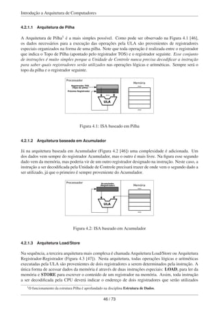 Introdução a Arquitetura de Computadores
4.2.1.1 Arquitetura de Pilha
A Arquitetura de Pilha1 é a mais simples possível. Como pode ser observado na Figura 4.1 [46],
os dados necessários para a execução das operações pela ULA são provenientes de registradores
especiais organizados na forma de uma pilha. Note que toda operação é realizada entre o registrador
que indica o Topo de Pilha (apontado pelo registrador TOS) e o registrador seguinte. Esse conjunto
de instruções é muito simples porque a Unidade de Controle nunca precisa decodiﬁcar a instrução
para saber quais registradores serão utilizados nas operações lógicas e aritméticas. Sempre será o
topo da pilha e o registrador seguinte.
ULA
...
Registrador TOS
(Topo da pilha)
Próximo Registrador
Memória
...
...
Processador
Figura 4.1: ISA baseado em Pilha
4.2.1.2 Arquitetura baseada em Acumulador
Já na arquitetura baseada em Acumulador (Figura 4.2 [46]) uma complexidade é adicionada. Um
dos dados vem sempre do registrador Acumulador, mas o outro é mais livre. Na ﬁgura esse segundo
dado vem da memória, mas poderia vir de um outro registrador designado na instrução. Neste caso, a
instrução a ser decodiﬁcada pela Unidade de Controle precisará trazer de onde vem o segundo dado a
ser utilizado, já que o primeiro é sempre proveniente do Acumulador.
ULA
Acumulador
(Registrador) Memória
...
...
Processador
Figura 4.2: ISA baseado em Acumulador
4.2.1.3 Arquitetura Load/Store
Na sequência, a terceira arquitetura mais complexa é chamada Arquitetura Load/Store ou Arquitetura
Registrador-Registrador (Figura 4.3 [47]). Nesta arquitetura, todas operações lógicas e aritméticas
executadas pela ULA são provenientes de dois registradores a serem determinados pela instrução. A
única forma de acessar dados da memória é através de duas instruções especiais: LOAD, para ler da
memória e STORE para escrever o conteúdo de um registrador na memória. Assim, toda instrução
a ser decodiﬁcada pela CPU deverá indicar o endereço de dois registradores que serão utilizados
1O funcionamento da estrutura Pilha é aprofundado na disciplina Estrutura de Dados.
46 / 73
 
