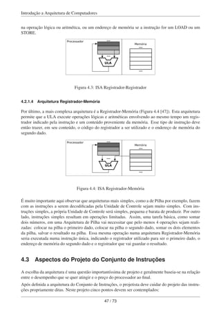 Introdução a Arquitetura de Computadores
na operação lógica ou aritmética, ou um endereço de memória se a instrução for um LOAD ou um
STORE.
ULA
Memória
...
...
Processador ...
...
Figura 4.3: ISA Registrador-Registrador
4.2.1.4 Arquitetura Registrador-Memória
Por último, a mais complexa arquitetura é a Registrador-Memória (Figura 4.4 [47]). Esta arquitetura
permite que a ULA execute operações lógicas e aritméticas envolvendo ao mesmo tempo um regis-
trador indicado pela instrução e um conteúdo proveniente da memória. Esse tipo de instrução deve
então trazer, em seu conteúdo, o código do registrador a ser utilizado e o endereço de memória do
segundo dado.
ULA
Memória
...
...
Processador ...
...
Figura 4.4: ISA Registrador-Memória
É muito importante aqui observar que arquiteturas mais simples, como a de Pilha por exemplo, fazem
com as instruções a serem decodiﬁcadas pela Unidade de Controle sejam muito simples. Com ins-
truções simples, a própria Unidade de Controle será simples, pequena e barata de produzir. Por outro
lado, instruções simples resultam em operações limitadas. Assim, uma tarefa básica, como somar
dois números, em uma Arquitetura de Pilha vai necessitar que pelo menos 4 operações sejam reali-
zadas: colocar na pilha o primeiro dado, colocar na pilha o segundo dado, somar os dois elementos
da pilha, salvar o resultado na pilha. Essa mesma operação numa arquitetura Registrador-Memória
seria executada numa instrução única, indicando o registrador utilizado para ser o primeiro dado, o
endereço de memória do segundo dado e o registrador que vai guardar o resultado.
4.3 Aspectos do Projeto do Conjunto de Instruções
A escolha da arquitetura é uma questão importantíssima de projeto e geralmente baseia-se na relação
entre o desempenho que se quer atingir e o preço do processador ao ﬁnal.
Após deﬁnida a arquitetura do Conjunto de Instruções, o projetista deve cuidar do projeto das instru-
ções propriamente ditas. Neste projeto cinco pontos devem ser contemplados:
47 / 73
 