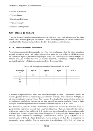 Introdução a Arquitetura de Computadores
• Modelo de Memória
• Tipos de Dados
• Formato das Instruções
• Tipo de Instruções
• Modo de Endereçamento
4.3.1 Modelo de Memória
O modelo de memória deﬁne para cada instrução de onde vem e para onde vão os dados. Os dados
podem vir da memória principal, ou memória Cache, de um registrador, ou de um dispositivo de
Entrada e Saída. Além disso, o projeto do ISA deve deﬁnir alguns pontos cruciais.
4.3.1.1 Memória alinhada x não alinhada
As memórias geralmente são organizadas em bytes. Isso signiﬁca que o byte é a menor unidade de
acesso à memória, e assim, cada endereço de memória acessa um byte. A Tabela 4.1 [48] apresenta
um exemplo de organização de memória por bytes. Neste caso, o endereço 0 diz respeito ao Byte 0 da
primeira linha. Já o endereço 1 ao Byte 1, o endereço 2 ao Byte 2 e o endereço 3 ao Byte 3. Enquanto
que os endereços de 4 a 7 já dizem respeitos aos bytes da segunda linha.
Tabela 4.1: Exemplo de uma memória organizada por bytes
Endereço Byte 0 Byte 1 Byte 2 Byte 3
0
4 13 23
8
12
16
. . .
A memória é organizada desta forma, mas há diferentes tipos de dados. Uma variável inteira, por
exemplo, pode ser declarada como um byte, ou um inteiro curto de 2 bytes, um inteiro de 4 bytes, ou
até mesmo um inteiro longo de 8 bytes. Se o conjunto de instruções ﬁxar que a memória será apenas
acessada de forma alinhada, signiﬁca que um dado não pode ultrapassar uma linha. Assim, os dados
de 4 bytes deverão obrigatoriamente ser armazenados nos endereços 0, 4, 8, 12, 16 etc.
Esta decisão visa facilitar e acelerar o trabalho do processador ao acessar a memória. Cada vez
que a memória precisar ser acessada para buscar um número de 4 bytes, o processador deve apenas
veriﬁcar se o endereço é um múltiplo de 4. Se ele não for, o acesso é negado e o programa é encerrado.
A desvantagem desta abordagem é que muitas áreas podem ﬁcar desperdiçadas. Por exemplo, se um
dado de 2 bytes é armazenado no endereço 4 (como mostra a Tabela 4.1 [48]), os Bytes 0 e 1 são
utilizados, mas os Bytes 2 e ﬁcam disponíveis. Mesmo assim, se um dado de 4 bytes precisar ser
armazenado, ele não poderá ser feito em uma posição livre múltipla de 4 (0, 8, 12, 6 etc.), como por
48 / 73
 