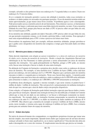 Introdução a Arquitetura de Computadores
exemplo, salvando os dois primeiros bytes nos endereços 6 e 7 (segunda linha) e os outros 2 bytes nos
endereços 8 e 9 (terceira linha).
Já se o conjunto de instruções permitir o acesso não alinhado à memória, todas essas restrições se
acabam e os dados podem ser acessados em quaisquer posições. O uso da memória termina tendo um
maior aproveitamento, já que menos áreas livres existirão. O problema agora é com o desempenho.
Todo processador acessa a memória através de um barramento. Para otimizar o acesso, os barramentos
geralmente são largos o suﬁciente para trazer uma linha inteira de memória, ou mais. Com a memória
alinhada ﬁca mais fácil, porque para buscar um dado a CPU só precisa saber em que linha ele está,
daí é só trazê-la para a CPU.
Já na memória não alinhada, quando um dado é buscado a CPU precisa saber em que linha ele está,
em que posição exatamente começa, se ele invade a próxima linha, e onde termina. Esta operação é
mais uma responsabilidade para a CPU e torna o processo de leitura mais lento.
Processadores da arquitetura Intel, por exemplo, utilizam memórias alinhadas, porque percebeu-se
que o ganho com o desperdício de memória não compensa o tempo gasto buscando dados em linhas
diferentes.
4.3.1.2 Memória para dados e instruções
Outra decisão importante com relação ao acesso à memória é se a faixa de endereços da memória
de dados será a mesma da memória de instruções. Desde a criação das Arquiteturas Harvard (em
substituição às de Von Neumann) os dados passaram a serem armazenados em áreas de memória
separadas das instruções. Isso ajuda principalmente no Pipeline, porque a CPU pode, no mesmo
ciclo, buscar uma instrução e buscar os dados de uma outra instrução.
Na deﬁnição do Conjunto de Instruções o projetista deve decidir como serão os endereços de dessas
áreas de memória. Por exemplo, se uma memória tiver 2 milhões de bytes (2MB), como cada byte
possui um endereço, ela terá endereços de 0 a 1.999.999. Digamos que a primeira parte de memória
seja para os dados e a segunda para as instruções. Neste caso, haverá duas opções. A memória pode
ser organizada como uma faixa única de endereços, então os endereços de 0 a 999.999 serão utilizados
para armazenar os dados, e os endereços de 1.000.000 a 1.999.999 armazenarão as instruções.
O problema desta abordagem, seguindo o mesmo exemplo, é que neste sistema só poderá haver 1
milhão de dados 1 milhão de instruções. Não será possível o armazenamento de nenhuma instrução a
mais do que isso, mesmo que a área de dados esteja com posições disponíveis.
Como solução, o Conjunto de Instruções pode deﬁnir instruções especiais para buscar dados e instru-
ções para buscar instruções. Quando uma instrução de busca for decodiﬁcada a Unidade de Controle
saberá que se trata de um dado ou um endereço e vai buscar a informação exatamente na memó-
ria especiﬁcada. No exemplo dado, as instruções ﬁcariam armazenadas na memória de instrução
nos endereços de entre 0 e 1.999.999, e os dados na memória de dados também no endereço de 0
e 1.999.999. Mas observe que a memória do exemplo só possui 2 milhões de bytes (2MB), mesmo
assim, neste exemplo, o sistema seria capaz de endereçar 4 milhões de bytes (4MB). Isso a tornaria
pronta para um aumento futuro do espaço de memória.
4.3.1.3 Ordem dos bytes
No início do desenvolvimento dos computadores, os engenheiros projetistas tiveram que tomar uma
decisão simples, mas muito importante. Quando temos dados que ocupam mais de um byte devemos
começar salvando os bytes mais signiﬁcativos, ou os menos signiﬁcativos? Esta decisão não afeta em
nada o desempenho ou o custo dos sistemas. É simplesmente uma decisão que precisa ser tomada.
49 / 73
 