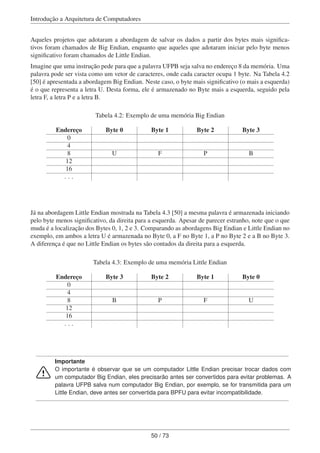 Introdução a Arquitetura de Computadores
Aqueles projetos que adotaram a abordagem de salvar os dados a partir dos bytes mais signiﬁca-
tivos foram chamados de Big Endian, enquanto que aqueles que adotaram iniciar pelo byte menos
signiﬁcativo foram chamados de Little Endian.
Imagine que uma instrução pede para que a palavra UFPB seja salva no endereço 8 da memória. Uma
palavra pode ser vista como um vetor de caracteres, onde cada caracter ocupa 1 byte. Na Tabela 4.2
[50] é apresentada a abordagem Big Endian. Neste caso, o byte mais signiﬁcativo (o mais a esquerda)
é o que representa a letra U. Desta forma, ele é armazenado no Byte mais a esquerda, seguido pela
letra F, a letra P e a letra B.
Tabela 4.2: Exemplo de uma memória Big Endian
Endereço Byte 0 Byte 1 Byte 2 Byte 3
0
4
8 U F P B
12
16
. . .
Já na abordagem Little Endian mostrada na Tabela 4.3 [50] a mesma palavra é armazenada iniciando
pelo byte menos signiﬁcativo, da direita para a esquerda. Apesar de parecer estranho, note que o que
muda é a localização dos Bytes 0, 1, 2 e 3. Comparando as abordagens Big Endian e Little Endian no
exemplo, em ambos a letra U é armazenada no Byte 0, a F no Byte 1, a P no Byte 2 e a B no Byte 3.
A diferença é que no Little Endian os bytes são contados da direita para a esquerda.
Tabela 4.3: Exemplo de uma memória Little Endian
Endereço Byte 3 Byte 2 Byte 1 Byte 0
0
4
8 B P F U
12
16
. . .
Importante
O importante é observar que se um computador Little Endian precisar trocar dados com
um computador Big Endian, eles precisarão antes ser convertidos para evitar problemas. A
palavra UFPB salva num computador Big Endian, por exemplo, se for transmitida para um
Little Endian, deve antes ser convertida para BPFU para evitar incompatibilidade.
50 / 73
 