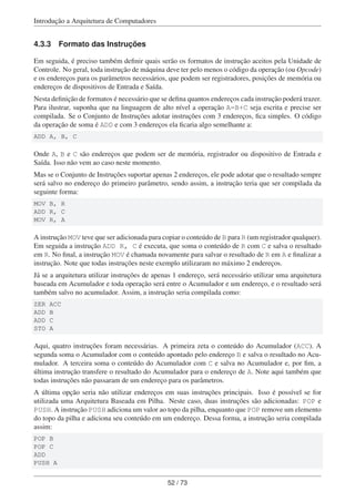 Introdução a Arquitetura de Computadores
4.3.3 Formato das Instruções
Em seguida, é preciso também deﬁnir quais serão os formatos de instrução aceitos pela Unidade de
Controle. No geral, toda instrução de máquina deve ter pelo menos o código da operação (ou Opcode)
e os endereços para os parâmetros necessários, que podem ser registradores, posições de memória ou
endereços de dispositivos de Entrada e Saída.
Nesta deﬁnição de formatos é necessário que se deﬁna quantos endereços cada instrução poderá trazer.
Para ilustrar, suponha que na linguagem de alto nível a operação A=B+C seja escrita e precise ser
compilada. Se o Conjunto de Instruções adotar instruções com 3 endereços, ﬁca simples. O código
da operação de soma é ADD e com 3 endereços ela ﬁcaria algo semelhante a:
ADD A, B, C
Onde A, B e C são endereços que podem ser de memória, registrador ou dispositivo de Entrada e
Saída. Isso não vem ao caso neste momento.
Mas se o Conjunto de Instruções suportar apenas 2 endereços, ele pode adotar que o resultado sempre
será salvo no endereço do primeiro parâmetro, sendo assim, a instrução teria que ser compilada da
seguinte forma:
MOV B, R
ADD R, C
MOV R, A
A instrução MOV teve que ser adicionada para copiar o conteúdo de B para R (um registrador qualquer).
Em seguida a instrução ADD R, C é executa, que soma o conteúdo de R com C e salva o resultado
em R. No ﬁnal, a instrução MOV é chamada novamente para salvar o resultado de R em A e ﬁnalizar a
instrução. Note que todas instruções neste exemplo utilizaram no máximo 2 endereços.
Já se a arquitetura utilizar instruções de apenas 1 endereço, será necessário utilizar uma arquitetura
baseada em Acumulador e toda operação será entre o Acumulador e um endereço, e o resultado será
também salvo no acumulador. Assim, a instrução seria compilada como:
ZER ACC
ADD B
ADD C
STO A
Aqui, quatro instruções foram necessárias. A primeira zeta o conteúdo do Acumulador (ACC). A
segunda soma o Acumulador com o conteúdo apontado pelo endereço B e salva o resultado no Acu-
mulador. A terceira soma o conteúdo do Acumulador com C e salva no Acumulador e, por ﬁm, a
última instrução transfere o resultado do Acumulador para o endereço de A. Note aqui também que
todas instruções não passaram de um endereço para os parâmetros.
A última opção seria não utilizar endereços em suas instruções principais. Isso é possível se for
utilizada uma Arquitetura Baseada em Pilha. Neste caso, duas instruções são adicionadas: POP e
PUSH. A instrução PUSH adiciona um valor ao topo da pilha, enquanto que POP remove um elemento
do topo da pilha e adiciona seu conteúdo em um endereço. Dessa forma, a instrução seria compilada
assim:
POP B
POP C
ADD
PUSH A
52 / 73
 