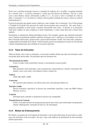 Introdução a Arquitetura de Computadores
Neste caso a primeira instrução colocou o conteúdo do endereço de B na pilha, a segunda instrução
fez o mesmo com C. A terceira instrução é a única que não precisa de endereço. Ela faz a soma
com os dois últimos valores adicionados à pilha (B e C, no caso) e salva o resultado de volta na
pilha. A instrução PUSH vai remover o último valor da pilha (resultado da soma) e salvar na variável
endereçada por A.
É possível perceber que quanto menos endereços, mais simples são as instruções. Isso é bom porque
a Unidade de Controle não precisará de muito processamento para executá-las. Por outro lado, o
programa compilado se torna maior e termina consumindo mais ciclos. A decisão se as instruções
serão mais simples ou mais complexas é muito importantes e vamos tratar dela mais a frente neste
capítulo.
Geralmente as arquiteturas adotam abordagem mistas. Por exemplo, aquelas que suportam instruções
com 2 endereços geralmente também suportam instruções com 1 endereço e com nenhum. Isso tam-
bém é bastante interessante, porque torna o processador bastante versátil. Por outro lado, aumenta a
complexidade da Unidade de Controle. Cada instrução que for executada precisa antes ser classiﬁcada
e depois despachada para uma unidade de execução especíﬁca.
4.3.4 Tipos de Instruções
Além de deﬁnir como serão as instruções, é necessário também deﬁnir que tipos de instruções serão
executadas pelo processador. Os principais tipos de instrução são:
Movimentação de dados
Como os dados serão transferidos interna e externamente ao processador.
Aritméticas
Que operações serão realizadas, como exponenciais, trigonométricas, cálculos com pontos ﬂu-
tuantes, com e sem sinais, com números curtos e longos etc.
Lógicas
AND, OR, NOT e XOR.
Conversão
De caracteres para números, de inteiros para reais, decimal para binário etc.
Entrada e Saída
Haverá instruções especíﬁcas ou haverá um controlador especíﬁco, como um DMA (Direct
Memory Access).
Controle
Instruções para controlar os dispositivos diversos do computador.
Transferência de Controle
Como a execução deixará um programa para passar para outro, para interromper um programa,
chamar subprogramas, instruções de desvio e de interrupção.
4.3.5 Modos de Endereçamento
Por último, no projeto de um Conjunto de Instruções é necessário determinar de que forma os ende-
reços das instruções serão acessados. Ou seja, o que cada endereço de parâmetros de uma instrução
podem representar.
53 / 73
 