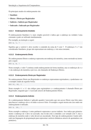 Introdução a Arquitetura de Computadores
Os principais modos de endereçamento são:
• Imediato
• Direto e Direto por Registrador
• Indireto e Indireto por Registrador
• Indexado e Indexado por Registrador
4.3.5.1 Endereçamento Imediato
O endereçamento Imediato é o mais simples possível e indica que o endereço na verdade é uma
constante e pode ser utilizada imediatamente.
Por exemplo, na instrução a seguir:
ADD A, 5, 7
Signiﬁca que a variável A deve receber o conteúdo da soma de 5 com 7. O endereços 5 e 7 são
considerados Imediatos, já que não representam um endereço, e sim uma constante.
4.3.5.2 Endereçamento Direto
No endereçamento Direto o endereço representa um endereço de memória, como mostrado na instru-
ção a seguir.
ADD A, B, 7
Neste exemplo, o valor 7 continua sendo endereçamento de forma imediata, mas os endereços de A e
B são endereços de memória e por isso, são chamados de Endereços Diretos.
4.3.5.3 Endereçamento Direto por Registrador
No endereçamento Direto por Registrador os endereços representam registradores, e poderíamos ver
o exemplo citado da seguinte forma:
ADD R1, R2, C
Neste exemplo R1 e R2 são códigos para registradores e o endereçamento é chamado Direto por
Registrador, enquanto que C é acessado através de Endereçamento Direto.
4.3.5.4 Endereçamento Indireto
Já o endereçamento Indireto é aplicado quando é necessário que um acesso Direto seja feito antes
para buscar o endereço alvo e só então o acesso é feito. O exemplo a seguir mostra um caso onde este
endereçamento é utilizado.
ADD A, (B), 7
Neste exemplo o endereço B entre parêntesis representa o acesso indireto. Isso indica que primeira-
mente o endereço de B deve ser acessado, mas lá não está o conteúdo a ser somado com 7, mas o
endereço de memória onde o valor deverá ser encontrado. Este tipo de endereçamento é muito utili-
zado nas linguagens de programação para representar variáveis dinâmicas através de apontadores (ou
ponteiros).
54 / 73
 