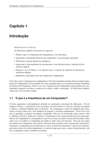 Introdução a Arquitetura de Computadores
Capítulo 1
Introdução
OBJETIVOS DO CAPÍTULO
Ao ﬁnal deste capítulo você deverá ser capaz de:
• Deﬁnir o que é a Arquitetura de Computadores e sua relevância
• Apresentar a Arquitetura Geral de um computador e suas principais operações
• Diferencias sistemas digitais de analógicos
• Apresentar o funcionamento de um transistor e sua relevância para a industria de dis-
positivos digitais
• Destacar a Lei de Moore e seu impacto para a evolução da industria de dispositivos
eletrônicos digitais
• Identiﬁcar os principais fatos da evolução dos computadores
Você sabe o que é Arquitetura de computadores? Você já se perguntou porque precisa estudar Arqui-
tetura de Computadores? Esse capítulo nós vamos aprender que essa é uma das principais disciplinas
da Ciência da Computação. Não só isso, foi a Arquitetura de Computadores que permitiu que a hu-
manidade avançasse em todos os aspectos da ciência, saúde e tecnologia. Ao ﬁnal desse capítulo,
espero que você concorde comigo.
1.1 O que é a Arquitetura de um Computador?
O termo arquitetura é principalmente utilizado na construção e decoração de ediﬁcações. Ele diz
respeito à forma e a estrutura de uma construção. O termo refere-se à arte ou a técnica de projetar
e ediﬁcar o ambiente habitado pelo ser humano. Na computação o termo foi adaptado para deno-
minar a técnica (talvez até a arte também) de projetar e construir computadores. Nesse livro você
não vai aprender a construir seu próprio computador. Para isso eu recomendo outros autores, John
L. Hennessy, David A. Patterson e Andrew S. Tanenbaum. Esses autores produzem livros para enge-
nheiros de computadores e acompanhá-los antes de se tornar um pode ser uma tarefa bastante árdua.
Aqui você vai conhecer o computador por dentro e saber como ele funciona. Você não será capaz
de construir um computador, mas saberá o suﬁciente para entender como os programas funcionam e
até porque o computador para de funcionar as vezes, ou funciona lentamente, e que nessas situações,
pressionar teclas do teclado rapidamente, ao mesmo tempo que move o mouse aleatoriamente, não
faz o computador voltar a trabalhar novamente.
1 / 73
 