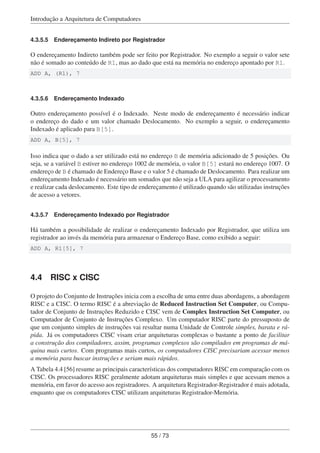 Introdução a Arquitetura de Computadores
4.3.5.5 Endereçamento Indireto por Registrador
O endereçamento Indireto também pode ser feito por Registrador. No exemplo a seguir o valor sete
não é somado ao conteúdo de R1, mas ao dado que está na memória no endereço apontado por R1.
ADD A, (R1), 7
4.3.5.6 Endereçamento Indexado
Outro endereçamento possível é o Indexado. Neste modo de endereçamento é necessário indicar
o endereço do dado e um valor chamado Deslocamento. No exemplo a seguir, o endereçamento
Indexado é aplicado para B[5].
ADD A, B[5], 7
Isso indica que o dado a ser utilizado está no endereço B de memória adicionado de 5 posições. Ou
seja, se a variável B estiver no endereço 1002 de memória, o valor B[5] estará no endereço 1007. O
endereço de B é chamado de Endereço Base e o valor 5 é chamado de Deslocamento. Para realizar um
endereçamento Indexado é necessário um somados que não seja a ULA para agilizar o processamento
e realizar cada deslocamento. Este tipo de endereçamento é utilizado quando são utilizadas instruções
de acesso a vetores.
4.3.5.7 Endereçamento Indexado por Registrador
Há também a possibilidade de realizar o endereçamento Indexado por Registrador, que utiliza um
registrador ao invés da memória para armazenar o Endereço Base, como exibido a seguir:
ADD A, R1[5], 7
4.4 RISC x CISC
O projeto do Conjunto de Instruções inicia com a escolha de uma entre duas abordagens, a abordagem
RISC e a CISC. O termo RISC é a abreviação de Reduced Instruction Set Computer, ou Compu-
tador de Conjunto de Instruções Reduzido e CISC vem de Complex Instruction Set Computer, ou
Computador de Conjunto de Instruções Complexo. Um computador RISC parte do pressuposto de
que um conjunto simples de instruções vai resultar numa Unidade de Controle simples, barata e rá-
pida. Já os computadores CISC visam criar arquiteturas complexas o bastante a ponto de facilitar
a construção dos compiladores, assim, programas complexos são compilados em programas de má-
quina mais curtos. Com programas mais curtos, os computadores CISC precisariam acessar menos
a memória para buscar instruções e seriam mais rápidos.
A Tabela 4.4 [56] resume as principais características dos computadores RISC em comparação com os
CISC. Os processadores RISC geralmente adotam arquiteturas mais simples e que acessam menos a
memória, em favor do acesso aos registradores. A arquitetura Registrador-Registrador é mais adotada,
enquanto que os computadores CISC utilizam arquiteturas Registrador-Memória.
55 / 73
 