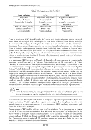 Introdução a Arquitetura de Computadores
Tabela 4.4: Arquiteturas RISC x CISC
Características RISC CISC
Arquitetura Registrador-Registrador Registrador-Memória
Tipos de Dados Pouca variedade Muito variada
Formato das Instruções Instruções poucos
endereços
Instruções com muitos
endereços
Modo de Endereçamento Pouca variedade Muita variedade
Estágios de Pipeline Entre 4 e 10 Entre 20 e 30
Acesso aos dados Via registradores Via memória
Como as arquiteturas RISC visam Unidades de Controle mais simples, rápidas e baratas, elas geral-
mente optam por instruções mais simples possível, com pouca variedade e com poucos endereços.
A pouca variedade dos tipos de instrução e dos modos de endereçamento, além de demandar uma
Unidade de Controle mais simples, também traz outro importante benefício, que é a previsibilidade.
Como as intrusões variam pouco de uma para outra, é mais fácil para a Unidade de Controle prever
quantos ciclos serão necessários para executa-las. Esta previsibilidade traz benefícios diretos para o
ganho de desempenho com o Pipeline. Ao saber quantos ciclos serão necessários para executar um
estágio de uma instrução, a Unidade de Controle saberá exatamente quando será possível iniciar o
estágio de uma próxima instrução.
Já as arquiteturas CISC investem em Unidades de Controle poderosas e capazes de executar tarefas
complexas como a Execução Fora de Ordem e a Execução Superescalar. Na execução Fora de Ordem,
a Unidade de Controle analisa uma sequência de instruções ao mesmo tempo. Muitas vezes há de-
pendências entre uma instrução e a seguinte, impossibilitando que elas sejam executadas em Pipeline.
Assim, a Unidade de Controle busca outras instruções para serem executadas que não são as próximas
da sequência e que não sejam dependentes das instruções atualmente executadas. Isso faz com que
um programa não seja executado na mesma ordem em que foi compilado. A Execução Superescalar é
a organização do processador em diversas unidades de execução, como Unidades de Pontos Flutuante
e Unidades de Inteiros. Essas unidades trabalham simultaneamente. Enquanto uma instrução é exe-
cutada por uma das unidades de inteiros, outra pode ser executada por uma das unidades de Pontos
Flutuantes. Com a execução Fora de Ordem junto com a Superescalar, instruções que não estão na
sequência deﬁnida podem ser executadas para evitar que as unidades de execução ﬁquem ociosas.
Nota
É importante ressaltar que a execução fora de ordem não afeta o resultado da aplicação pois
foram projetadas para respeitar as dependências entre os resultados das operações.
Estas características de complexidade tornam os estágios de Pipeline dos processadores CISC mais
longos, em torno de 20 a 30 estágios. Isto porque estas abordagens de aceleração de execução devem
ser adicionadas no processo de execução. Já os processadores RISC trabalham com estágios mais
curtos, em torno de 4 a 10 estágios.
Os processadores CISC também utilizam mais memória principal e Cache, enquanto que os proces-
sadores RISC utilizam mais registradores. Isso porque os processadores CISC trabalham com um
maior volume de instruções e dados simultaneamente. Esses dados não poderiam ser armazenados
em registradores, devido à sua elevada quantidade e são, geralmente, armazenados em memória Ca-
che. Enquanto que os processadores RISC trabalham com menos instruções e dados por vez, o que
possibilita a utilização predominante de registradores.
56 / 73
 