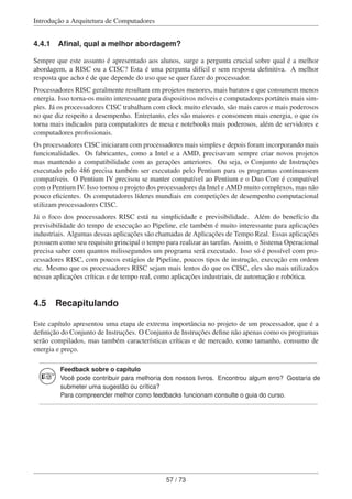 Introdução a Arquitetura de Computadores
4.4.1 Aﬁnal, qual a melhor abordagem?
Sempre que este assunto é apresentado aos alunos, surge a pergunta crucial sobre qual é a melhor
abordagem, a RISC ou a CISC? Esta é uma pergunta difícil e sem resposta deﬁnitiva. A melhor
resposta que acho é de que depende do uso que se quer fazer do processador.
Processadores RISC geralmente resultam em projetos menores, mais baratos e que consumem menos
energia. Isso torna-os muito interessante para dispositivos móveis e computadores portáteis mais sim-
ples. Já os processadores CISC trabalham com clock muito elevado, são mais caros e mais poderosos
no que diz respeito a desempenho. Entretanto, eles são maiores e consomem mais energia, o que os
torna mais indicados para computadores de mesa e notebooks mais poderosos, além de servidores e
computadores proﬁssionais.
Os processadores CISC iniciaram com processadores mais simples e depois foram incorporando mais
funcionalidades. Os fabricantes, como a Intel e a AMD, precisavam sempre criar novos projetos
mas mantendo a compatibilidade com as gerações anteriores. Ou seja, o Conjunto de Instruções
executado pelo 486 precisa também ser executado pelo Pentium para os programas continuassem
compatíveis. O Pentium IV precisou se manter compatível ao Pentium e o Duo Core é compatível
com o Pentium IV. Isso tornou o projeto dos processadores da Intel e AMD muito complexos, mas não
pouco eﬁcientes. Os computadores líderes mundiais em competições de desempenho computacional
utilizam processadores CISC.
Já o foco dos processadores RISC está na simplicidade e previsibilidade. Além do benefício da
previsibilidade do tempo de execução ao Pipeline, ele também é muito interessante para aplicações
industriais. Algumas dessas aplicações são chamadas de Aplicações de Tempo Real. Essas aplicações
possuem como seu requisito principal o tempo para realizar as tarefas. Assim, o Sistema Operacional
precisa saber com quantos milissegundos um programa será executado. Isso só é possível com pro-
cessadores RISC, com poucos estágios de Pipeline, poucos tipos de instrução, execução em ordem
etc. Mesmo que os processadores RISC sejam mais lentos do que os CISC, eles são mais utilizados
nessas aplicações críticas e de tempo real, como aplicações industriais, de automação e robótica.
4.5 Recapitulando
Este capítulo apresentou uma etapa de extrema importância no projeto de um processador, que é a
deﬁnição do Conjunto de Instruções. O Conjunto de Instruções deﬁne não apenas como os programas
serão compilados, mas também características críticas e de mercado, como tamanho, consumo de
energia e preço.
Feedback sobre o capítulo
Você pode contribuir para melhoria dos nossos livros. Encontrou algum erro? Gostaria de
submeter uma sugestão ou crítica?
Para compreender melhor como feedbacks funcionam consulte o guia do curso.
57 / 73
 